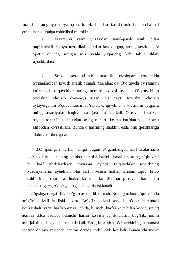 ajratish  tamoyiliga  rioya  qilinadi.  Harf  bilan  tanishtirish  bir  necha  xil
yo’nalishda amalga oshirilishi mumkin:
1.
Mazmunli  rasm  yuzasidan  savol-javob  usuli  bilan
bog’lanishli hikoya tuzdiriladi. Undan kerakli gap, so’ng kerakli so’z
ajratib  olinadi,  so’ngra  so’z  ustida  yuqoridagi  kabi  tahlil  ishlari
uyushtiriladi.
2.
So’z  asos  qilinib,  analitik  mashqlar  yordamida
o’rganiladigan tovush ajratib olinadi. Masalan: oy. O’qituvchi oy rasmini
ko’rsatadi,  o’quvchilar  uning  nomini  -so’zni  aytadi.  O’qituvchi  o
tovushini  cho’zib  (o-o-o-y)  aytadi  va  qaysi  tovushni  cho’zib
aytayotganini o’quvchilardan so’raydi. O’quvchilar o tovushini aytgach,
uning  xususiyalari  haqida  savol-javob  o’tkaziladi.  O  tovushli  so’zlar
o’ylab toptiriladi. Shundan so’ng o harfi kesma harfdan yoki  rasmli
alifbodan ko’rsatiladi. Bunda o harfining shaklini esda olib qolishlariga
alohida e’tibor qaratiladi.
3.O’rganilgan  harflar  ichiga  bugun  o’rganiladigan  harf  aralashtirib
qo’yiladi, bolalar uning ichidan notanish harfni ajratadilar, so’ng o’qituvchi
bu  harf  ifodalaydigan  tovushni  aytadi.  O’quvchilar  tovushning
xususiyatlarini  aytadilar.  Shu  harfni  kesma  harflar  ichidan  topib,  kitob
sahifasidan,  rasmli  alifbodan  ko’rsatadilar.  Shu  tariqa  tovush-harf  bilan
tanishtirilgach, o’qishga o’rgatish ustida ishlanadi.
O’qishga o’rgatishda bo’g’in asos qilib olinadi. Buning uchun o’qituvchida
bo’g’in  jadvali  bo’lishi  lozim.  Bo’g’in  jadvali  asosida  o’qish  namunasi
ko’rsatiladi, ya’ni harflab emas, ichida, birinchi harfni ko’z bilan ko’rib, uning
nomini  dilda  saqlab,  ikkinchi  harfni  ko’rish  va  ikkalasini  bog’lab,  unlini
mo’ljallab ulab aytish tushuntiriladi. Bo’g’in o’qish o’qituvchining namunasi
asosida doimiy ravishda har bir darsda izchil olib boriladi. Bunda chizmalar
