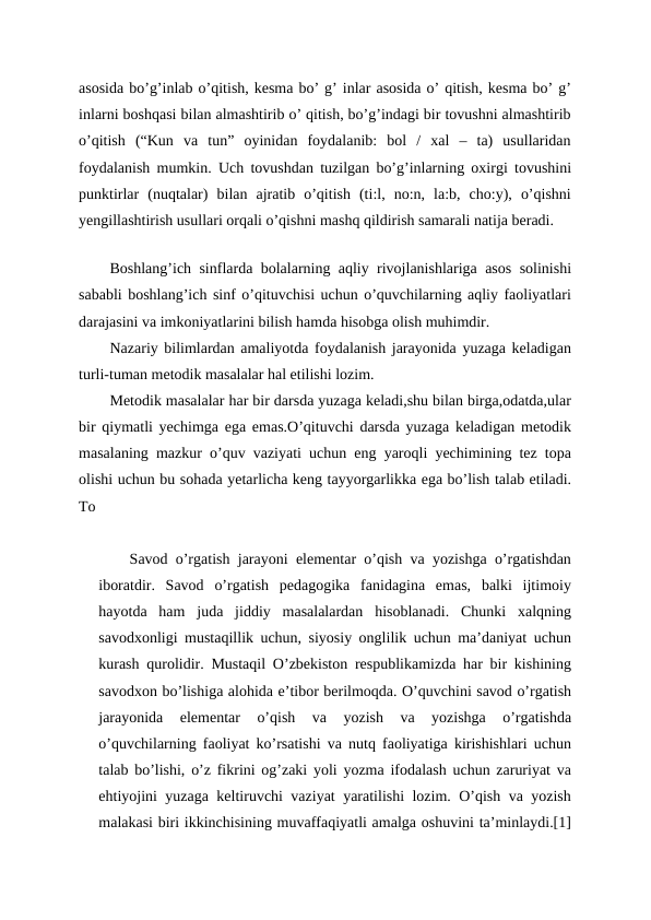 asosida bo’g’inlab o’qitish, kesma bo’ g’ inlar asosida o’ qitish, kesma bo’ g’
inlarni boshqasi bilan almashtirib o’ qitish, bo’g’indagi bir tovushni almashtirib
o’qitish  (“Kun  va  tun”  oyinidan  foydalanib:  bol  /  xal  –  ta)  usullaridan
foydalanish mumkin. Uch tovushdan tuzilgan bo’g’inlarning oxirgi tovushini
punktirlar  (nuqtalar)  bilan  ajratib  o’qitish  (ti:l,  no:n,  la:b,  cho:y),  o’qishni
yengillashtirish usullari orqali o’qishni mashq qildirish samarali natija beradi.
 
Boshlang’ich sinflarda bolalarning aqliy rivojlanishlariga asos solinishi
sababli boshlang’ich sinf o’qituvchisi uchun o’quvchilarning aqliy faoliyatlari
darajasini va imkoniyatlarini bilish hamda hisobga olish muhimdir.
Nazariy bilimlardan amaliyotda foydalanish jarayonida yuzaga keladigan
turli-tuman metodik masalalar hal etilishi lozim.
Metodik masalalar har bir darsda yuzaga keladi,shu bilan birga,odatda,ular
bir qiymatli yechimga ega emas.O’qituvchi darsda yuzaga keladigan metodik
masalaning mazkur o’quv vaziyati uchun eng yaroqli yechimining tez topa
olishi uchun bu sohada yetarlicha keng tayyorgarlikka ega bo’lish talab etiladi.
To
Savod o’rgatish jarayoni elementar o’qish va yozishga o’rgatishdan
iboratdir.  Savod  o’rgatish  pedagogika  fanidagina  emas,  balki  ijtimoiy
hayotda  ham  juda  jiddiy  masalalardan  hisoblanadi.  Chunki  xalqning
savodxonligi mustaqillik uchun, siyosiy onglilik uchun ma’daniyat uchun
kurash qurolidir. Mustaqil O’zbekiston respublikamizda har bir kishining
savodxon bo’lishiga alohida e’tibor berilmoqda. O’quvchini savod o’rgatish
jarayonida  elementar  o’qish  va  yozish  va  yozishga  o’rgatishda
o’quvchilarning faoliyat ko’rsatishi va nutq faoliyatiga kirishishlari uchun
talab bo’lishi, o’z fikrini og’zaki yoli yozma ifodalash uchun zaruriyat va
ehtiyojini yuzaga keltiruvchi vaziyat yaratilishi lozim. O’qish va yozish
malakasi biri ikkinchisining muvaffaqiyatli amalga oshuvini ta’minlaydi.[1]
