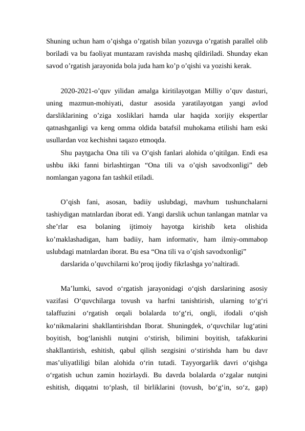 Shuning uchun ham o’qishga o’rgatish bilan yozuvga o’rgatish parallel olib
boriladi va bu faoliyat muntazam ravishda mashq qildiriladi. Shunday ekan
savod o’rgatish jarayonida bola juda ham ko’p o’qishi va yozishi kerak.
2020-2021-o’quv yilidan amalga kiritilayotgan Milliy o’quv dasturi,
uning  mazmun-mohiyati,  dastur  asosida  yaratilayotgan  yangi  avlod
darsliklarining  o’ziga  xosliklari  hamda  ular  haqida  xorijiy  ekspertlar
qatnashganligi va keng omma oldida batafsil muhokama etilishi ham eski
usullardan voz kechishni taqazo etmoqda.
Shu paytgacha Ona tili va O’qish fanlari alohida o’qitilgan. Endi esa
ushbu  ikki  fanni  birlashtirgan  “Ona  tili  va  o’qish  savodxonligi”  deb
nomlangan yagona fan tashkil etiladi.
O’qish  fani,  asosan,  badiiy  uslubdagi,  mavhum  tushunchalarni
tashiydigan matnlardan iborat edi. Yangi darslik uchun tanlangan matnlar va
she’rlar  esa  bolaning  ijtimoiy  hayotga  kirishib  keta  olishida
ko’maklashadigan,  ham  badiiy,  ham  informativ,  ham  ilmiy-ommabop
uslubdagi matnlardan iborat. Bu esa “Ona tili va o’qish savodxonligi” 
darslarida o’quvchilarni ko’proq ijodiy fikrlashga yo’naltiradi.
Ma’lumki,  savod  o‘rgatish  jarayonidagi  o‘qish  darslarining  asosiy
vazifasi  O‘quvchilarga  tovush  va  harfni  tanishtirish,  ularning  to‘g‘ri
talaffuzini  o‘rgatish  orqali  bolalarda  to‘g‘ri,  ongli,  ifodali  o‘qish
ko‘nikmalarini shakllantirishdan Iborat. Shuningdek, o‘quvchilar lug‘atini
boyitish,  bog‘lanishli  nutqini  o‘stirish,  bilimini  boyitish,  tafakkurini
shakllantirish,  eshitish,  qabul  qilish  sezgisini  o‘stirishda  ham  bu  davr
mas’uliyatliligi  bilan  alohida  o‘rin  tutadi.  Tayyorgarlik  davri  o‘qishga
o‘rgatish  uchun  zamin hozirlaydi.  Bu  davrda bolalarda o‘zgalar  nutqini
eshitish,  diqqatni  to‘plash,  til  birliklarini  (tovush,  bo‘g‘in,  so‘z,  gap)
