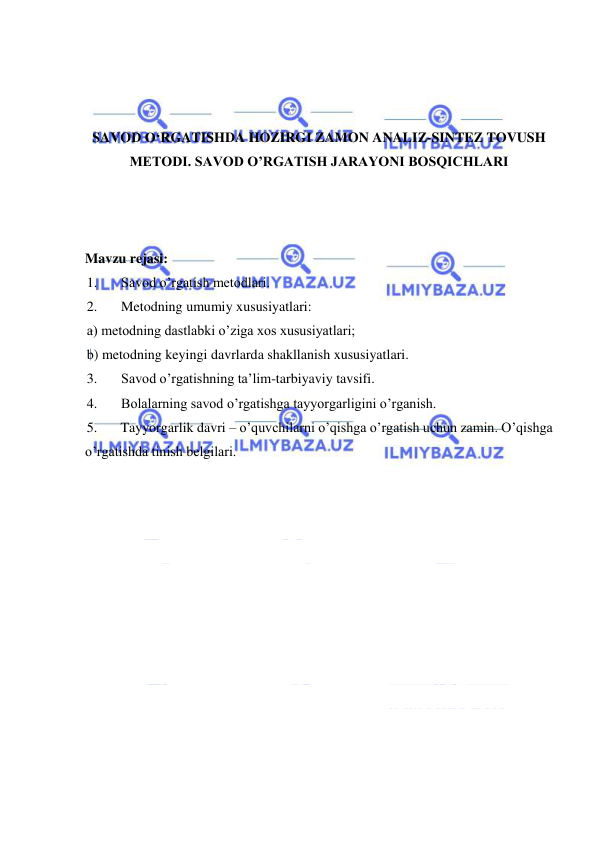  
 
 
 
 
SAVOD O‘RGATISHDA HOZIRGI ZAMON ANALIZ-SINTEZ TOVUSH 
METODI. SAVOD O’RGATISH JARAYONI BOSQICHLARI 
 
 
 
Mavzu rejasi: 
1. 
Savod o’rgatish metodlari. 
2. 
Metodning umumiy xususiyatlari: 
a) metodning dastlabki o’ziga xos xususiyatlari;  
b) metodning keyingi davrlarda shakllanish xususiyatlari. 
3. 
Savod o’rgatishning ta’lim-tarbiyaviy tavsifi. 
4. 
Bolalarning savod o’rgatishga tayyorgarligini o’rganish. 
5. 
Tayyorgarlik davri – o’quvchilarni o’qishga o’rgatish uchun zamin. O’qishga 
o’rgatishda tinish belgilari. 
 
 
 
 
 
 
 
 
 
 
 
 
 
