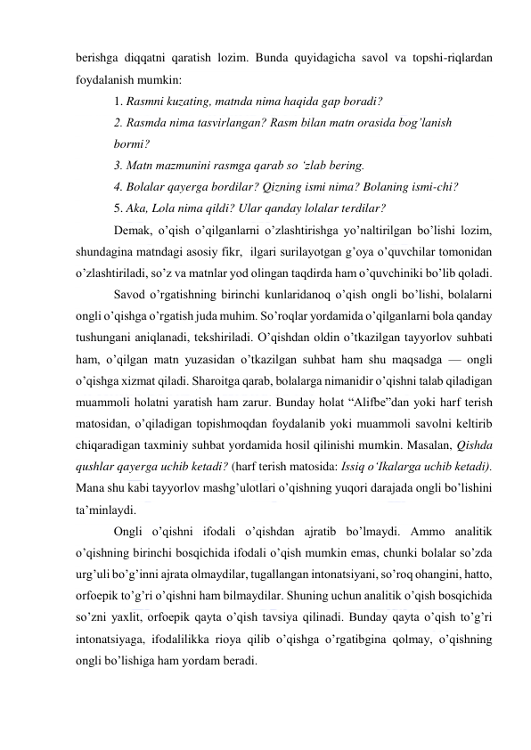  
 
berishga diqqatni qaratish lozim. Bunda quyidagicha savol va topshi-riqlardan 
foydalanish mumkin: 
1. Rasmni kuzating, matnda nima haqida gap boradi? 
2. Rasmda nima tasvirlangan? Rasm bilan matn orasida bog’lanish 
bormi? 
3. Matn mazmunini rasmga qarab so ‘zlab bering. 
4. Bolalar qayerga bordilar? Qizning ismi nima? Bolaning ismi-chi? 
5. Aka, Lola nima qildi? Ular qanday lolalar terdilar?  
Demak, o’qish o’qilganlarni o’zlashtirishga yo’naltirilgan bo’lishi lozim,  
shundagina matndagi asosiy fikr,  ilgari surilayotgan g’oya o’quvchilar tomonidan 
o’zlashtiriladi, so’z va matnlar yod olingan taqdirda ham o’quvchiniki bo’lib qoladi. 
Savod o’rgatishning birinchi kunlaridanoq o’qish ongli bo’lishi, bolalarni 
ongli o’qishga o’rgatish juda muhim. So’roqlar yordamida o’qilganlarni bola qanday 
tushungani aniqlanadi, tekshiriladi. O’qishdan oldin o’tkazilgan tayyorlov suhbati 
ham, o’qilgan matn yuzasidan o’tkazilgan suhbat ham shu maqsadga — ongli 
o’qishga xizmat qiladi. Sharoitga qarab, bolalarga nimanidir o’qishni talab qiladigan 
muammoli holatni yaratish ham zarur. Bunday holat “Alifbe”dan yoki harf terish 
matosidan, o’qiladigan topishmoqdan foydalanib yoki muammoli savolni keltirib 
chiqaradigan taxminiy suhbat yordamida hosil qilinishi mumkin. Masalan, Qishda 
qushlar qayerga uchib ketadi? (harf terish matosida: Issiq o‘Ikalarga uchib ketadi). 
Mana shu kabi tayyorlov mashg’ulotlari o’qishning yuqori darajada ongli bo’lishini 
ta’minlaydi. 
Ongli o’qishni ifodali o’qishdan ajratib bo’lmaydi. Ammo analitik 
o’qishning birinchi bosqichida ifodali o’qish mumkin emas, chunki bolalar so’zda 
urg’uli bo’g’inni ajrata olmaydilar, tugallangan intonatsiyani, so’roq ohangini, hatto, 
orfoepik to’g’ri o’qishni ham bilmaydilar. Shuning uchun analitik o’qish bosqichida 
so’zni yaxlit, orfoepik qayta o’qish tavsiya qilinadi. Bunday qayta o’qish to’g’ri 
intonatsiyaga, ifodalilikka rioya qilib o’qishga o’rgatibgina qolmay, o’qishning 
ongli bo’lishiga ham yordam beradi. 
