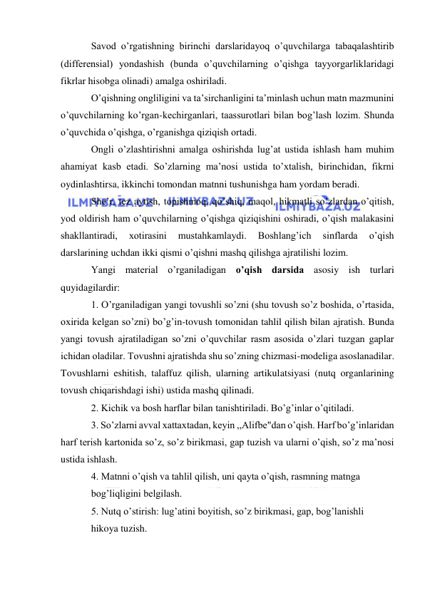  
 
Savod o’rgatishning birinchi darslaridayoq o’quvchilarga tabaqalashtirib 
(differensial) yondashish (bunda o’quvchilarning o’qishga tayyorgarliklaridagi 
fikrlar hisobga olinadi) amalga oshiriladi. 
O’qishning ongliligini va ta’sirchanligini ta’minlash uchun matn mazmunini 
o’quvchilarning ko’rgan-kechirganlari, taassurotlari bilan bog’lash lozim. Shunda 
o’quvchida o’qishga, o’rganishga qiziqish ortadi. 
Ongli o’zlashtirishni amalga oshirishda lug’at ustida ishlash ham muhim 
ahamiyat kasb etadi. So’zlarning ma’nosi ustida to’xtalish, birinchidan, fikrni 
oydinlashtirsa, ikkinchi tomondan matnni tushunishga ham yordam beradi. 
She’r, tez aytish, topishmoq, qo’shiq, maqol, hikmatli so’zlardan o’qitish, 
yod oldirish ham o’quvchilarning o’qishga qiziqishini oshiradi, o’qish malakasini 
shakllantiradi, 
xotirasini 
mustahkamlaydi. 
Boshlang’ich 
sinflarda 
o’qish 
darslarining uchdan ikki qismi o’qishni mashq qilishga ajratilishi lozim.  
Yangi material o’rganiladigan o’qish darsida asosiy ish turlari 
quyidagilardir: 
1. O’rganiladigan yangi tovushli so’zni (shu tovush so’z boshida, o’rtasida, 
oxirida kelgan so’zni) bo’g’in-tovush tomonidan tahlil qilish bilan ajratish. Bunda 
yangi tovush ajratiladigan so’zni o’quvchilar rasm asosida o’zlari tuzgan gaplar 
ichidan oladilar. Tovushni ajratishda shu so’zning chizmasi-modeliga asoslanadilar. 
Tovushlarni eshitish, talaffuz qilish, ularning artikulatsiyasi (nutq organlarining 
tovush chiqarishdagi ishi) ustida mashq qilinadi. 
2. Kichik va bosh harflar bilan tanishtiriladi. Bo’g’inlar o’qitiladi. 
3. So’zlarni avval xattaxtadan, keyin ,,Alifbe"dan o’qish. Harf bo’g’inlaridan 
harf terish kartonida so’z, so’z birikmasi, gap tuzish va ularni o’qish, so’z ma’nosi 
ustida ishlash. 
4. Matnni o’qish va tahlil qilish, uni qayta o’qish, rasmning matnga 
bog’liqligini belgilash. 
5. Nutq o’stirish: lug’atini boyitish, so’z birikmasi, gap, bog’lanishli 
hikoya tuzish. 
