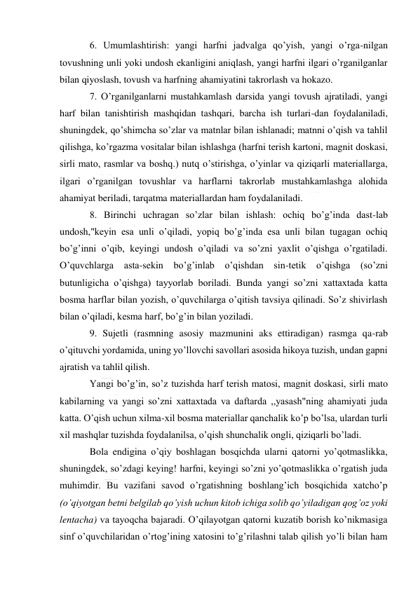  
 
6. Umumlashtirish: yangi harfni jadvalga qo’yish, yangi o’rga-nilgan 
tovushning unli yoki undosh ekanligini aniqlash, yangi harfni ilgari o’rganilganlar 
bilan qiyoslash, tovush va harfning ahamiyatini takrorlash va hokazo. 
7. O’rganilganlarni mustahkamlash darsida yangi tovush ajratiladi, yangi 
harf bilan tanishtirish mashqidan tashqari, barcha ish turlari-dan foydalaniladi, 
shuningdek, qo’shimcha so’zlar va matnlar bilan ishlanadi; matnni o’qish va tahlil 
qilishga, ko’rgazma vositalar bilan ishlashga (harfni terish kartoni, magnit doskasi, 
sirli mato, rasmlar va boshq.) nutq o’stirishga, o’yinlar va qiziqarli materiallarga, 
ilgari o’rganilgan tovushlar va harflarni takrorlab mustahkamlashga alohida 
ahamiyat beriladi, tarqatma materiallardan ham foydalaniladi. 
8. Birinchi uchragan so’zlar bilan ishlash: ochiq bo’g’inda dast-lab 
undosh,"keyin esa unli o’qiladi, yopiq bo’g’inda esa unli bilan tugagan ochiq 
bo’g’inni o’qib, keyingi undosh o’qiladi va so’zni yaxlit o’qishga o’rgatiladi. 
O’quvchlarga asta-sekin bo’g’inlab o’qishdan sin-tetik o’qishga (so’zni 
butunligicha o’qishga) tayyorlab boriladi. Bunda yangi so’zni xattaxtada katta 
bosma harflar bilan yozish, o’quvchilarga o’qitish tavsiya qilinadi. So’z shivirlash 
bilan o’qiladi, kesma harf, bo’g’in bilan yoziladi. 
9. Sujetli (rasmning asosiy mazmunini aks ettiradigan) rasmga qa-rab 
o’qituvchi yordamida, uning yo’llovchi savollari asosida hikoya tuzish, undan gapni 
ajratish va tahlil qilish. 
Yangi bo’g’in, so’z tuzishda harf terish matosi, magnit doskasi, sirli mato 
kabilarning va yangi so’zni xattaxtada va daftarda ,,yasash"ning ahamiyati juda 
katta. O’qish uchun xilma-xil bosma materiallar qanchalik ko’p bo’lsa, ulardan turli 
xil mashqlar tuzishda foydalanilsa, o’qish shunchalik ongli, qiziqarli bo’ladi. 
Bola endigina o’qiy boshlagan bosqichda ularni qatorni yo’qotmaslikka, 
shuningdek, so’zdagi keying! harfni, keyingi so’zni yo’qotmaslikka o’rgatish juda 
muhimdir. Bu vazifani savod o’rgatishning boshlang’ich bosqichida xatcho’p 
(o’qiyotgan betni belgilab qo’yish uchun kitob ichiga solib qo’yiladigan qog’oz yoki 
lentacha) va tayoqcha bajaradi. O’qilayotgan qatorni kuzatib borish ko’nikmasiga 
sinf o’quvchilaridan o’rtog’ining xatosini to’g’rilashni talab qilish yo’li bilan ham 
