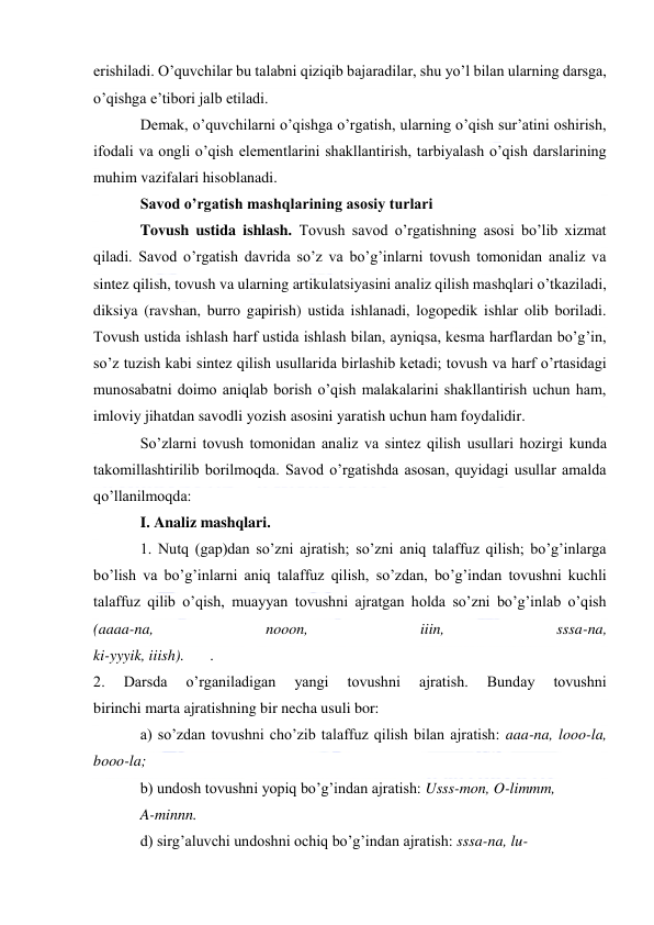  
 
erishiladi. O’quvchilar bu talabni qiziqib bajaradilar, shu yo’l bilan ularning darsga, 
o’qishga e’tibori jalb etiladi. 
Demak, o’quvchilarni o’qishga o’rgatish, ularning o’qish sur’atini oshirish, 
ifodali va ongli o’qish elementlarini shakllantirish, tarbiyalash o’qish darslarining 
muhim vazifalari hisoblanadi. 
Savod o’rgatish mashqlarining asosiy turlari 
Tovush ustida ishlash. Tovush savod o’rgatishning asosi bo’lib xizmat 
qiladi. Savod o’rgatish davrida so’z va bo’g’inlarni tovush tomonidan analiz va 
sintez qilish, tovush va ularning artikulatsiyasini analiz qilish mashqlari o’tkaziladi, 
diksiya (ravshan, burro gapirish) ustida ishlanadi, logopedik ishlar olib boriladi. 
Tovush ustida ishlash harf ustida ishlash bilan, ayniqsa, kesma harflardan bo’g’in, 
so’z tuzish kabi sintez qilish usullarida birlashib ketadi; tovush va harf o’rtasidagi 
munosabatni doimo aniqlab borish o’qish malakalarini shakllantirish uchun ham, 
imloviy jihatdan savodli yozish asosini yaratish uchun ham foydalidir. 
So’zlarni tovush tomonidan analiz va sintez qilish usullari hozirgi kunda 
takomillashtirilib borilmoqda. Savod o’rgatishda asosan, quyidagi usullar amalda 
qo’llanilmoqda: 
I. Analiz mashqlari. 
1. Nutq (gap)dan so’zni ajratish; so’zni aniq talaffuz qilish; bo’g’inlarga 
bo’lish va bo’g’inlarni aniq talaffuz qilish, so’zdan, bo’g’indan tovushni kuchli 
talaffuz qilib o’qish, muayyan tovushni ajratgan holda so’zni bo’g’inlab o’qish 
(aaaa-na, 
nooon, 
iiin, 
sssa-na, 
ki-yyyik, iiish). 
. 
2. 
Darsda 
o’rganiladigan 
yangi 
tovushni 
ajratish. 
Bunday 
tovushni 
birinchi marta ajratishning bir necha usuli bor: 
a) so’zdan tovushni cho’zib talaffuz qilish bilan ajratish: aaa-na, looo-la, 
booo-la; 
b) undosh tovushni yopiq bo’g’indan ajratish: Usss-mon, O-limmm, 
A-minnn. 
d) sirg’aluvchi undoshni ochiq bo’g’indan ajratish: sssa-na, lu- 
