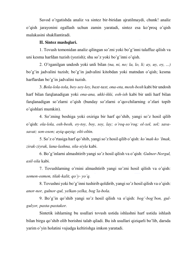  
 
Savod o’rgatishda analiz va sintez bir-biridan ajratilmaydi, chunk! analiz 
o’qish jarayonini egallash uchun zamin yaratadi, sintez esa ko’proq o’qish 
malakasini shakllantiradi. 
II. Sintez mashqlari. 
1. Tovush tomonidan analiz qilingan so’zni yoki bo’g’inni talaffuz qilish va 
uni kesma harfdan tuzish (yozish); shu so’z yoki bo’g’inni o’qish. 
2. O’rganilgan undosh yoki unli bilan (na, ni, no; la, lo, li; ay, uy, oy, ...) 
bo’g’in jadvalini tuzish; bo’g’in jadvalini kitobdan yoki matndan o’qish; kesma 
harflardan bo’g’in jadvalini tuzish. 
3. Bola-lola-tola, boy-soy-loy, baxt-taxt, ona-ota, mosh-bosh kabi bir undosh 
harf bilan farqlanadigan yoki ona-ana, ukki-ikki, osh-ish kabi bir unli harf bilan 
farqlanadigan so’zlarni o’qish (bunday so’zlarni o’quvchilarning o’zlari topib 
o’qishlari mumkin). 
4. So’zning boshiga yoki oxiriga bir harf qo’shib, yangi so’z hosil qilib 
o’qish: ola-lola, osh-bosh, oy-toy, boy, soy, lay; o’roq-so’roq; ol-xol, sol; sava-
savat; son-oson; ayiq-qayiq; olti-oltin. 
5. So’z o’rtasiga harf qo’shib, yangi so’z hosil qilib o’qish: ko’mak-ko ‘Imak, 
zirak-ziyrak, lana-lashna, sila-siyla kabi. 
6. Bo’g’inlarni almashtirib yangi so’z hosil qilish va o’qish: Gulnor-Norgul, 
asil-sila kabi. 
7. Tovushlarning o’rnini almashtirib yangi so’zni hosil qilish va o’qish: 
somon-osmon, tilak-kalit, qo’y- yo’q. 
8. Tovushni yoki bo’g’inni tushirib qoldirib, yangi so’z hosil qilish va o’qish: 
anor-nor, gulnor-gul, yelkan-yelka, bog’la-bola. 
9. Bo’g’in qo’shib yangi so’z hosil qilish va o’qish: bog’-bog’bon, gul-
gulzor, paxta-paxtakor. 
Sintetik ishlarning bu usullari tovush ustida ishlashni harf ustida ishlash 
bilan birga qo’shib olib borishni talab qiladi. Bu ish usullari qiziqarli bo’lib, darsda 
yarim o’yin holatini vujudga keltirishga imkon yaratadi. 
