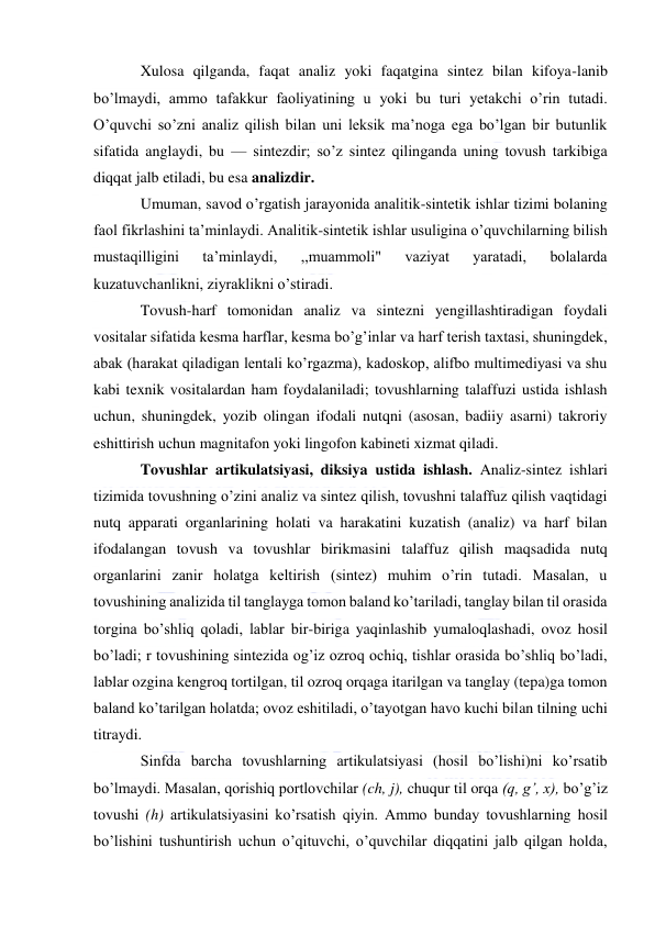  
 
Xulosa qilganda, faqat analiz yoki faqatgina sintez bilan kifoya-lanib 
bo’lmaydi, ammo tafakkur faoliyatining u yoki bu turi yetakchi o’rin tutadi. 
O’quvchi so’zni analiz qilish bilan uni leksik ma’noga ega bo’lgan bir butunlik 
sifatida anglaydi, bu — sintezdir; so’z sintez qilinganda uning tovush tarkibiga 
diqqat jalb etiladi, bu esa analizdir. 
Umuman, savod o’rgatish jarayonida analitik-sintetik ishlar tizimi bolaning 
faol fikrlashini ta’minlaydi. Analitik-sintetik ishlar usuligina o’quvchilarning bilish 
mustaqilligini 
ta’minlaydi, 
,,muammoli" 
vaziyat 
yaratadi, 
bolalarda 
kuzatuvchanlikni, ziyraklikni o’stiradi. 
Tovush-harf tomonidan analiz va sintezni yengillashtiradigan foydali 
vositalar sifatida kesma harflar, kesma bo’g’inlar va harf terish taxtasi, shuningdek, 
abak (harakat qiladigan lentali ko’rgazma), kadoskop, alifbo multimediyasi va shu 
kabi texnik vositalardan ham foydalaniladi; tovushlarning talaffuzi ustida ishlash 
uchun, shuningdek, yozib olingan ifodali nutqni (asosan, badiiy asarni) takroriy 
eshittirish uchun magnitafon yoki lingofon kabineti xizmat qiladi. 
Tovushlar artikulatsiyasi, diksiya ustida ishlash. Analiz-sintez ishlari 
tizimida tovushning o’zini analiz va sintez qilish, tovushni talaffuz qilish vaqtidagi 
nutq apparati organlarining holati va harakatini kuzatish (analiz) va harf bilan 
ifodalangan tovush va tovushlar birikmasini talaffuz qilish maqsadida nutq 
organlarini zanir holatga keltirish (sintez) muhim o’rin tutadi. Masalan, u 
tovushining analizida til tanglayga tomon baland ko’tariladi, tanglay bilan til orasida 
torgina bo’shliq qoladi, lablar bir-biriga yaqinlashib yumaloqlashadi, ovoz hosil 
bo’ladi; r tovushining sintezida og’iz ozroq ochiq, tishlar orasida bo’shliq bo’ladi, 
lablar ozgina kengroq tortilgan, til ozroq orqaga itarilgan va tanglay (tepa)ga tomon 
baland ko’tarilgan holatda; ovoz eshitiladi, o’tayotgan havo kuchi bilan tilning uchi 
titraydi. 
Sinfda barcha tovushlarning artikulatsiyasi (hosil bo’lishi)ni ko’rsatib 
bo’lmaydi. Masalan, qorishiq portlovchilar (ch, j), chuqur til orqa (q, g’, x), bo’g’iz 
tovushi (h) artikulatsiyasini ko’rsatish qiyin. Ammo bunday tovushlarning hosil 
bo’lishini tushuntirish uchun o’qituvchi, o’quvchilar diqqatini jalb qilgan holda, 
