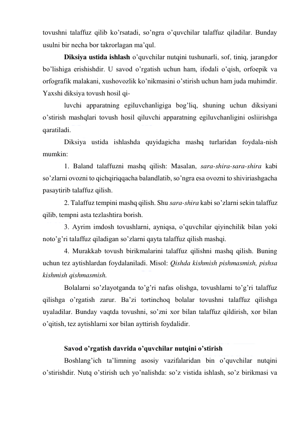  
 
tovushni talaffuz qilib ko’rsatadi, so’ngra o’quvchilar talaffuz qiladilar. Bunday 
usulni bir necha bor takrorlagan ma’qul. 
Diksiya ustida ishlash o’quvchilar nutqini tushunarli, sof, tiniq, jarangdor 
bo’lishiga erishishdir. U savod o’rgatish uchun ham, ifodali o’qish, orfoepik va 
orfografik malakani, xushovozlik ko’nikmasini o’stirish uchun ham juda muhimdir. 
Yaxshi diksiya tovush hosil qi- 
luvchi apparatning egiluvchanligiga bog’liq, shuning uchun diksiyani 
o’stirish mashqlari tovush hosil qiluvchi apparatning egiluvchanligini osliirishga 
qaratiladi. 
Diksiya ustida ishlashda quyidagicha mashq turlaridan foydala-nish 
mumkin: 
1. Baland talaffuzni mashq qilish: Masalan, sara-shira-sara-shira kabi 
so’zlarni ovozni to qichqiriqqacha balandlatib, so’ngra esa ovozni to shiviriashgacha 
pasaytirib talaffuz qilish. 
2. Talaffuz tempini mashq qilish. Shu sara-shira kabi so’zlarni sekin talaffuz 
qilib, tempni asta tezlashtira borish. 
3. Ayrim imdosh tovushlarni, ayniqsa, o’quvchilar qiyinchilik bilan yoki 
noto’g’ri talaffuz qiladigan so’zlarni qayta talaffuz qilish mashqi. 
4. Murakkab tovush birikmalarini talaffuz qilishni mashq qilish. Buning 
uchun tez aytishlardan foydalaniladi. Misol: Qishda kishmish pishmasmish, pishsa 
kishmish qishmasmish. 
Bolalarni so’zlayotganda to’g’ri nafas olishga, tovushlarni to’g’ri talaffuz 
qilishga o’rgatish zarur. Ba’zi tortinchoq bolalar tovushni talaffuz qilishga 
uyaladilar. Bunday vaqtda tovushni, so’zni xor bilan talaffuz qildirish, xor bilan 
o’qitish, tez aytishlarni xor bilan ayttirish foydalidir. 
 
Savod o’rgatish davrida o’quvchilar nutqini o’stirish 
Boshlang’ich ta’limning asosiy vazifalaridan bin o’quvchilar nutqini 
o’stirishdir. Nutq o’stirish uch yo’nalishda: so’z vistida ishlash, so’z birikmasi va 
