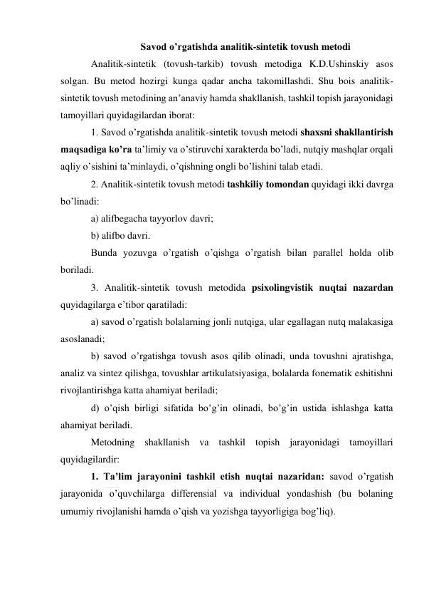  
 
                    Savod o’rgatishda analitik-sintetik tovush metodi 
Analitik-sintetik (tovush-tarkib) tovush metodiga K.D.Ushinskiy asos 
solgan. Bu metod hozirgi kunga qadar ancha takomillashdi. Shu bois analitik-
sintetik tovush metodining an’anaviy hamda shakllanish, tashkil topish jarayonidagi 
tamoyillari quyidagilardan iborat: 
1. Savod o’rgatishda analitik-sintetik tovush metodi shaxsni shakllantirish 
maqsadiga ko’ra ta’limiy va o’stiruvchi xarakterda bo’ladi, nutqiy mashqlar orqali 
aqliy o’sishini ta’minlaydi, o’qishning ongli bo’lishini talab etadi. 
2. Analitik-sintetik tovush metodi tashkiliy tomondan quyidagi ikki davrga 
bo’linadi: 
a) alifbegacha tayyorlov davri; 
b) alifbo davri. 
Bunda yozuvga o’rgatish o’qishga o’rgatish bilan parallel holda olib 
boriladi. 
3. Analitik-sintetik tovush metodida psixolingvistik nuqtai nazardan 
quyidagilarga e’tibor qaratiladi: 
a) savod o’rgatish bolalarning jonli nutqiga, ular egallagan nutq malakasiga 
asoslanadi; 
b) savod o’rgatishga tovush asos qilib olinadi, unda tovushni ajratishga, 
analiz va sintez qilishga, tovushlar artikulatsiyasiga, bolalarda fonematik eshitishni 
rivojlantirishga katta ahamiyat beriladi; 
d) o’qish birligi sifatida bo’g’in olinadi, bo’g’in ustida ishlashga katta 
ahamiyat beriladi. 
Metodning shakllanish va tashkil topish jarayonidagi tamoyillari 
quyidagilardir: 
1. Ta’lim jarayonini tashkil etish nuqtai nazaridan: savod o’rgatish 
jarayonida o’quvchilarga differensial va individual yondashish (bu bolaning 
umumiy rivojlanishi hamda o’qish va yozishga tayyorligiga bog’liq). 
