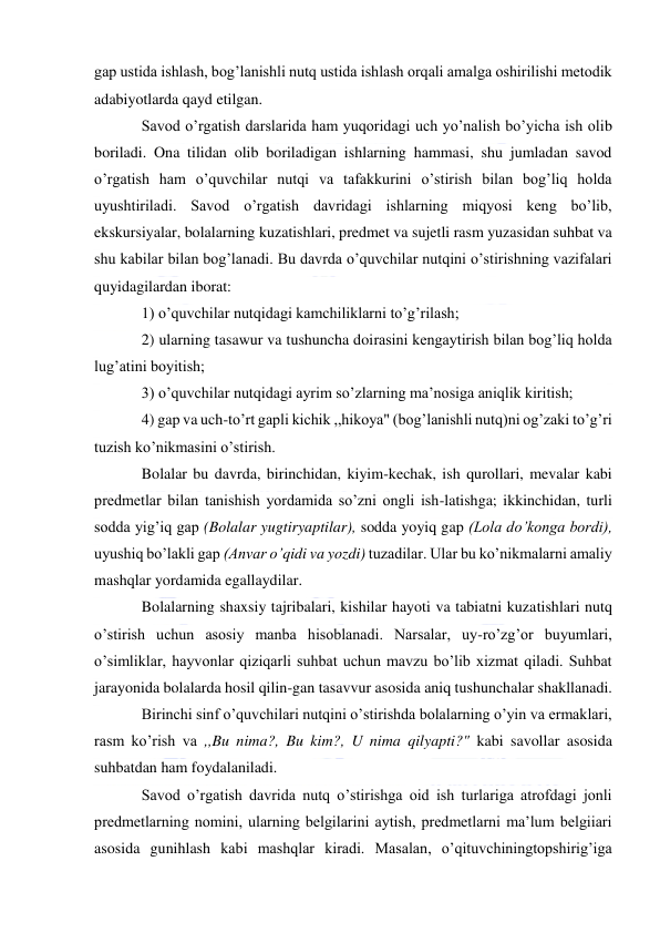  
 
gap ustida ishlash, bog’lanishli nutq ustida ishlash orqali amalga oshirilishi metodik 
adabiyotlarda qayd etilgan. 
Savod o’rgatish darslarida ham yuqoridagi uch yo’nalish bo’yicha ish olib 
boriladi. Ona tilidan olib boriladigan ishlarning hammasi, shu jumladan savod 
o’rgatish ham o’quvchilar nutqi va tafakkurini o’stirish bilan bog’liq holda 
uyushtiriladi. Savod o’rgatish davridagi ishlarning miqyosi keng bo’lib, 
ekskursiyalar, bolalarning kuzatishlari, predmet va sujetli rasm yuzasidan suhbat va 
shu kabilar bilan bog’lanadi. Bu davrda o’quvchilar nutqini o’stirishning vazifalari 
quyidagilardan iborat: 
1) o’quvchilar nutqidagi kamchiliklarni to’g’rilash; 
2) ularning tasawur va tushuncha doirasini kengaytirish bilan bog’liq holda 
lug’atini boyitish; 
3) o’quvchilar nutqidagi ayrim so’zlarning ma’nosiga aniqlik kiritish; 
4) gap va uch-to’rt gapli kichik ,,hikoya" (bog’lanishli nutq)ni og’zaki to’g’ri 
tuzish ko’nikmasini o’stirish. 
Bolalar bu davrda, birinchidan, kiyim-kechak, ish qurollari, mevalar kabi 
predmetlar bilan tanishish yordamida so’zni ongli ish-latishga; ikkinchidan, turli 
sodda yig’iq gap (Bolalar yugtiryaptilar), sodda yoyiq gap (Lola do’konga bordi), 
uyushiq bo’lakli gap (Anvar o’qidi va yozdi) tuzadilar. Ular bu ko’nikmalarni amaliy 
mashqlar yordamida egallaydilar. 
Bolalarning shaxsiy tajribalari, kishilar hayoti va tabiatni kuzatishlari nutq 
o’stirish uchun asosiy manba hisoblanadi. Narsalar, uy-ro’zg’or buyumlari, 
o’simliklar, hayvonlar qiziqarli suhbat uchun mavzu bo’lib xizmat qiladi. Suhbat 
jarayonida bolalarda hosil qilin-gan tasavvur asosida aniq tushunchalar shakllanadi. 
Birinchi sinf o’quvchilari nutqini o’stirishda bolalarning o’yin va ermaklari, 
rasm ko’rish va ,,Bu nima?, Bu kim?, U nima qilyapti?" kabi savollar asosida 
suhbatdan ham foydalaniladi. 
Savod o’rgatish davrida nutq o’stirishga oid ish turlariga atrofdagi jonli 
predmetlarning nomini, ularning belgilarini aytish, predmetlarni ma’lum belgiiari 
asosida gunihlash kabi mashqlar kiradi. Masalan, o’qituvchiningtopshirig’iga 
