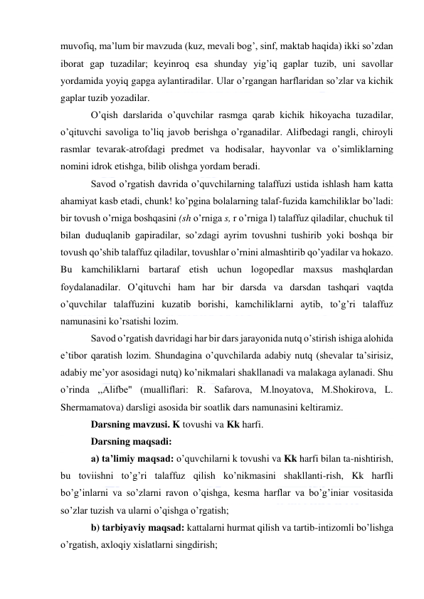  
 
muvofiq, ma’lum bir mavzuda (kuz, mevali bog’, sinf, maktab haqida) ikki so’zdan 
iborat gap tuzadilar; keyinroq esa shunday yig’iq gaplar tuzib, uni savollar 
yordamida yoyiq gapga aylantiradilar. Ular o’rgangan harflaridan so’zlar va kichik 
gaplar tuzib yozadilar. 
O’qish darslarida o’quvchilar rasmga qarab kichik hikoyacha tuzadilar, 
o’qituvchi savoliga to’liq javob berishga o’rganadilar. Alifbedagi rangli, chiroyli 
rasmlar tevarak-atrofdagi predmet va hodisalar, hayvonlar va o’simliklarning 
nomini idrok etishga, bilib olishga yordam beradi. 
Savod o’rgatish davrida o’quvchilarning talaffuzi ustida ishlash ham katta 
ahamiyat kasb etadi, chunk! ko’pgina bolalarning talaf-fuzida kamchiliklar bo’ladi: 
bir tovush o’rniga boshqasini (sh o’rniga s, r o’rniga l) talaffuz qiladilar, chuchuk til 
bilan duduqlanib gapiradilar, so’zdagi ayrim tovushni tushirib yoki boshqa bir 
tovush qo’shib talaffuz qiladilar, tovushlar o’rnini almashtirib qo’yadilar va hokazo. 
Bu kamchiliklarni bartaraf etish uchun logopedlar maxsus mashqlardan 
foydalanadilar. O’qituvchi ham har bir darsda va darsdan tashqari vaqtda 
o’quvchilar talaffuzini kuzatib borishi, kamchiliklarni aytib, to’g’ri talaffuz 
namunasini ko’rsatishi lozim. 
Savod o’rgatish davridagi har bir dars jarayonida nutq o’stirish ishiga alohida 
e’tibor qaratish lozim. Shundagina o’quvchilarda adabiy nutq (shevalar ta’sirisiz, 
adabiy me’yor asosidagi nutq) ko’nikmalari shakllanadi va malakaga aylanadi. Shu 
o’rinda ,,Alifbe" (mualliflari: R. Safarova, M.lnoyatova, M.Shokirova, L. 
Shermamatova) darsligi asosida bir soatlik dars namunasini keltiramiz. 
Darsning mavzusi. K tovushi va Kk harfi. 
Darsning maqsadi: 
a) ta’limiy maqsad: o’quvchilarni k tovushi va Kk harfi bilan ta-nishtirish, 
bu toviishni to’g’ri talaffuz qilish ko’nikmasini shakllanti-rish, Kk harfli 
bo’g’inlarni va so’zlarni ravon o’qishga, kesma harflar va bo’g’iniar vositasida 
so’zlar tuzish va ularni o’qishga o’rgatish; 
b) tarbiyaviy maqsad: kattalarni hurmat qilish va tartib-intizomli bo’lishga 
o’rgatish, axloqiy xislatlarni singdirish; 
