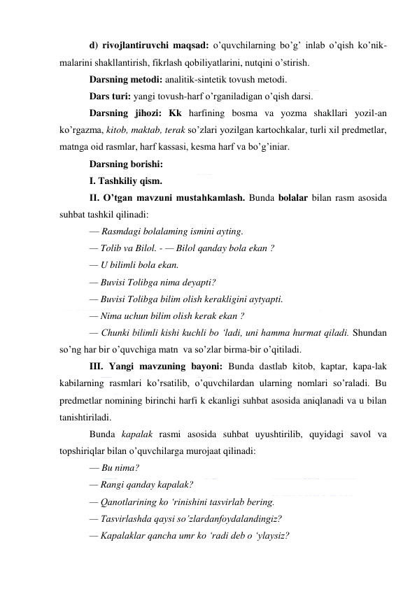  
 
d) rivojlantiruvchi maqsad: o’quvchilarning bo’g’ inlab o’qish ko’nik-
malarini shakllantirish, fikrlash qobiliyatlarini, nutqini o’stirish. 
Darsning metodi: analitik-sintetik tovush metodi. 
Dars turi: yangi tovush-harf o’rganiladigan o’qish darsi. 
Darsning jihozi: Kk harfining bosma va yozma shakllari yozil-an 
ko’rgazma, kitob, maktab, terak so’zlari yozilgan kartochkalar, turli xil predmetlar, 
matnga oid rasmlar, harf kassasi, kesma harf va bo’g’iniar. 
Darsning borishi: 
I. Tashkiliy qism. 
II. O’tgan mavzuni mustahkamlash. Bunda bolalar bilan rasm asosida 
suhbat tashkil qilinadi: 
— Rasmdagi bolalaming ismini ayting. 
— Tolib va Bilol. - — Bilol qanday bola ekan ? 
— U bilimli bola ekan. 
— Buvisi Tolibga nima deyapti? 
— Buvisi Tolibga bilim olish kerakligini aytyapti. 
— Nima uchun bilim olish kerak ekan ? 
— Chunki bilimli kishi kuchli bo ‘ladi, uni hamma hurmat qiladi. Shundan  
so’ng har bir o’quvchiga matn  va so’zlar birma-bir o’qitiladi. 
III. Yangi mavzuning bayoni: Bunda dastlab kitob, kaptar, kapa-lak 
kabilarning rasmlari ko’rsatilib, o’quvchilardan ularning nomlari so’raladi. Bu 
predmetlar nomining birinchi harfi k ekanligi suhbat asosida aniqlanadi va u bilan 
tanishtiriladi. 
Bunda kapalak rasmi asosida suhbat uyushtirilib, quyidagi savol va 
topshiriqlar bilan o’quvchilarga murojaat qilinadi: 
— Bu nima? 
— Rangi qanday kapalak? 
— Qanotlarining ko ‘rinishini tasvirlab bering. 
— Tasvirlashda qaysi so’zlardanfoydalandingiz? 
— Kapalaklar qancha umr ko ‘radi deb o ‘ylaysiz? 
