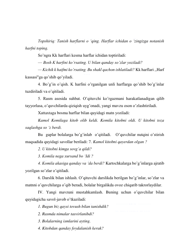  
 
 
 
 
Topshiriq: Tanish harflarni o ‘qing. Harflar ichidan o ‘zingizga notanish 
harfni toping. 
So’ngra Kk harflari kesma harflar ichidan toptiriladi: 
— Bosh K harfini ko’rsating. U bilan qanday so’zlar yoziladi? 
— Kichik k haifmi ko’rsating. Bu shakl qachon ishlatiladi? Kk harflari ,,Harf 
kassasi"ga qo’shib qo’yiladi. 
4. Bo’g’in o’qish. K harfini o’rganilgan unli harflarga qo’shib bo’g’inlar 
tuzdiriladi va o’qitiladi. 
5. Rasm asosida suhbat. O’qituvchi ko’rgazmani harakatlanadigan qilib 
tayyorlasa, o’quvchilarda qiziqish uyg’onadi, yangi mavzu oson o’zlashtiriladi. 
Xattaxtaga bosma harflar bilan quyidagi matn yoziladi: 
Kamol Komilaga kitob olib keldi. Komila kitobni oldi. U kitobni toza 
saqlashga so ‘z berdi. 
Bu  gaplar bolalarga bo’g’inlab  o’qitiladi.   O’quvchilar nutqini o’stirish 
maqsadida quyidagi savollar beriladi: 7. Kamol kitobni qayerdan olgan ? 
2. U kitobni kimga sovg’a qildi? 
3. Komila nega xursand bo ‘Idi ? 
4. Komila akasiga qanday va ‘da berdi? Kartochkalarga bo’g’inlarga ajratib 
yozilgan so’zlar o’qitiladi. 
6. Darslik bilan ishlash. O’qituvchi darslikda berilgan bo’g’inlar, so’zlar va 
matnni o’quvchilarga o’qib beradi, bolalar birgalikda ovoz chiqarib takrorlaydilar. 
IV. Yangi mavzuni mustahkamlash. Buning uchun o’quvchilar bilan 
quyidagicha savol-javob o’tkaziladi: 
1. Bugun biz qaysi tovush bilan tanishdik? 
2. Rasmda nimalar tasvirlanibdi? 
3. Bolalarning ismlarini ayting. 
4. Kitobdan qanday foydalanish kerak? 
