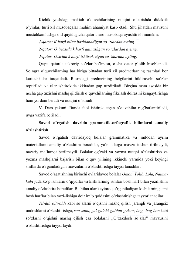  
 
Kichik yoshdagi maktab o’quvchilarining nutqini o’stirishda didaktik 
o’yinlar, turli xil musobaqalar muhim ahamiyat kasb etadi. Shu jihatdan mavzuni 
mustahkamlashga oid quyidagicha qatorlararo musobaqa uyushtirish mumkin: 
J-qator: K harfi bilan boshlanadigan so ‘zlardan ayting. 
2-qator: O ‘rtasida k harfi qatnashgan so ‘zlardan ayting. 
3-qator: Oxirida k harfi ishtirok etgan so ‘zlardan ayting. 
Qaysi qatorda takroriy so’zlar bo’lmasa, o’sha qator g’olib hisoblanadi. 
So’ngra o’quvchilarning har biriga bittadan turli xil predmetlarning rasmlari bor 
kartochkalar tarqatiladi. Rasmdagi predmetning belgilarini bildiruvchi so’zlar 
toptiriladi va ular ishtirokida ikkitadan gap tuzdiriladi. Birgina rasm asosida bir 
necha gap tuzishni mashq qildirish o’quvchilarning fikrlash doirasini kengaytirishga 
ham yordam beradi va nutqini o’stiradi. 
V. Dars yakuni. Bunda faol ishtirok etgan o’quvchilar rag’batlantiriladi, 
uyga vazifa beriladi. 
Savod o’rgatish davrida grammatik-orfografik bilimlarni amaliy 
o’zlashtirish 
Savod o’rgatish davridayoq bolalar grammatika va imlodan ayrim 
materiallarni amaliy o’zlashtira boradilar, ya’ni ularga mavzu tushun-tirilmaydi, 
nazariy ma’lumot berilmaydi. Bolalar og’zaki va yozma nutqni o’zlashtirish va 
yozma mashqlarni bajarish bilan o’quv yilining ikkinchi yarmida yoki keyingi 
sinflarda o’rganiladigan mavzularni o’zlashtirishga tayyorlanadilar. 
Savod o’rgatishning birinchi oylaridayoq bolalar Omon, Tolib, Lola, Naima-
kabi juda ko’p ismlarni o’qiydilar va kishilarning ismlari bosh harf bilan yozilishini 
amaliy o’zlashtira boradilar. Bu bilan ular keyinroq o’rganiladigan kishilarning ismi 
bosh harflar bilan yozi-lishiga doir imlo qoidasini o’zlashtirishga tayyorlanadilar. 
Til-dil, olti-oldi kabi so’zlarni o’qishni mashq qilish jarangli va jarangsiz 
undoshlarni o’zlashtirishga, son-sana, gul-gulchi-guldon-gulzor, bog’-bog’bon kabi 
so’zlarni o’qishni mashq qilish esa bolalarni ,,O’zakdosh so’zlar" mavzusini 
o’zlashtirishga tayyorlaydi. 
