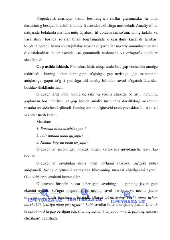  
 
Propedevtik mashqlar tizimi boshlang’ich sinflar grammatika va imlo 
dasturining bosqichli izchillik tamoyili asosida tuzilishiga mos keladi. Amaliy ishlar 
natijasida bolalarda ma’lum nutq tajribasi, til qoidalarini, so’zni, uning tarkibi va 
yasalishini, boshqa so’zlar bilan bog’langanda o’zgarishini kuzatish tajribasi 
to’plana boradi. Mana shu tajribalar asosida o’quvchilar nazariy umumlashmalarni 
o’zlashtiradilar, bular asosida esa grammatik tushuncha va orfografik qoidalar 
shakllanadi. 
Gap ustida ishlash. Fikr almashish, aloqa-aralashuv gap vositasida amalga 
oshiriladi, shuning uchun ham gapni o’qishga, gap tuzishga, gap mazmunini 
aniqlashga, gapni to’g’ri yozishga old amaliy bilimlar savod o’rgatish davridan 
boshlab shakllantiriladi. 
O’quvchilarda nutq, uning og’zaki va yozma shaklda bo’lishi, nutqning 
gaplardan hosil bo’lishi va gap haqida amaliy tushuncha darslikdagi mazmunli 
rasmlar asosida hosil qilinadi. Buning uchun o’qituvchi rasm yuzasidan 3—4 so’zli 
savollar tuzib keladi. 
Masalan: 
1. Rasmda nima tasvirlangan ? 
2. Aziz dalada nima qilyapli? 
3. Kimlar bog’da olma teryapti? 
O’quvchilar javobi gap nusxasi orqali xattaxtada quyidagicha tas-virlab 
beriladi: 
O’quvchilar javobidan nima hosil bo’lgani (hikoya, og’zaki nutq) 
aniqlanadi. So’ng o’qituvchi xattaxtada hikoyaning nusxasi chizilganini aytadi. 
O’quvchilar nusxalarni kuzatadilar. 
O’qituvchi birinchi nusxa 1-berilgan savolning — gapning javob gapi 
ekanini aytadi. So’ngra o’quvchilarga nechta savol berilgan va nechta javob 
olinganini aniqlash topshirig’i beriladi. Ularga ,,Chiziqning boshi nima uchun 
burchakli? Oxiriga nima qo’yilgan?"  kabi savollar bilan murojaat qilinadi. Ular ,,3 
ta savol — 3 ta gap berilgan edi, shuning uchun 3 ta javob — 3 ta gapning nusxasi 
chizilgan" deyishadi. 
