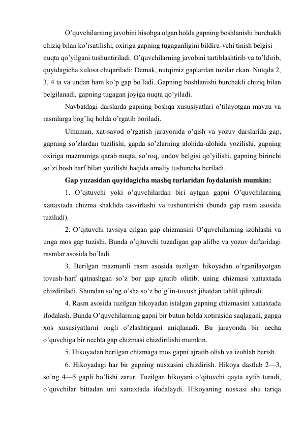  
 
O’quvchilarning javobini hisobga olgan holda gapning boshlanishi burchakli 
chiziq bilan ko’rsatilishi, oxiriga gapning tugaganligini bildiru-vchi tinish belgisi — 
nuqta qo’yilgani tushuntiriladi. O’quvchilarning javobini tartiblashtirib va to’ldirib, 
quyidagicha xulosa chiqariladi: Demak, nutqimiz gaplardan tuzilar ekan. Nutqda 2, 
3, 4 ta va undan ham ko’p gap bo’ladi. Gapning boshlanishi burchakli chiziq bilan 
belgilanadi, gapning tugagan joyiga nuqta qo’yiladi. 
Navbatdagi darslarda gapning boshqa xususiyatlari o’tilayotgan mavzu va 
rasmlarga bog’liq holda o’rgatib boriladi. 
Umuman, xat-savod o’rgatish jarayonida o’qish va yozuv darslarida gap, 
gapning so’zlardan tuzilishi, gapda so’zlarning alohida-alohida yozilishi, gapning 
oxiriga mazmuniga qarab nuqta, so’roq, undov belgisi qo’yilishi, gapning birinchi 
so’zi bosh harf bilan yozilishi haqida amaliy tushuncha beriladi. 
Gap yuzasidan quyidagicha mashq turlaridan foydalanish mumkin: 
1. O’qituvchi yoki o’quvchilardan biri aytgan gapni O’quvchilarning 
xattaxtada chizma shaklida tasvirlashi va tushuntirishi (bunda gap rasm asosida 
tuziladi). 
2. O’qituvchi tavsiya qilgan gap chizmasini O’quvchilarning izohlashi va 
unga mos gap tuzishi. Bunda o’qituvchi tuzadigan gap alifbe va yozuv daftaridagi 
rasmlar asosida bo’ladi. 
3. Berilgan mazmunli rasm asosida tuzilgan hikoyadan o’rganilayotgan 
tovush-harf qatnashgan so’z bor gap ajratib olinib, uning chizmasi xattaxtada 
chizdiriladi. Shundan so’ng o’sha so’z bo’g’in-tovush jihatdan tahlil qilinadi. 
4. Rasm asosida tuzilgan hikoyadan istalgan gapning chizmasini xattaxtada 
ifodalash. Bunda O’quvchilarning gapni bir butun holda xotirasida saqlagani, gapga 
xos xususiyatlarni ongli o’zlashtirgani aniqlanadi. Bu jarayonda bir necha 
o’quvchiga bir nechta gap chizmasi chizdirilishi mumkin. 
5. Hikoyadan berilgan chizmaga mos gapni ajratib olish va izohlab berish. 
6. Hikoyadagi har bir gapning nusxasini chizdirish. Hikoya dastlab 2—3, 
so’ng 4—5 gapli bo’lishi zarur. Tuzilgan hikoyani o’qituvchi qayta aytib turadi, 
o’quvchilar bittadan uni xattaxtada ifodalaydi. Hikoyaning nusxasi shu tariqa 
