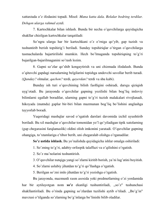  
 
xattaxtada o’z ifodasini topadi. Misol: Mana katta dala. Bolalar bodring terdilar. 
Dehqon ularga rahmal aytdi. 
7. Kartochkalar bilan ishlash. Bunda bir necha o’quvchilarga quyidagicha 
shakllar chizilgan kartochkalar tarqatiladi: 
So’ngra ularga har bir kartochkani o’z o’rniga qo’yib, gap tuzish va 
tushuntirib berish topshirig’i beriladi. Sunday topshiriqlar o’tirgan o’quvchilarga 
tasmachalarda bajartirilishi mumkin. Hech bo’lmaganda topshiriqning to’g’ri 
bajarilgan-bajarilmaganini so’rash lozim. 
8. Gapni so’zlar qo’shib kengaytirish va uni chizmada ifodalash. Bunda 
o’qituvchi gapdagi narsalarning belgilarini topishga undovchi savollar berib turadi. 
(Qanday? olmalar, qachon? terdi, qayerdan? terdi va shu kabi). 
Bunday ish turi o’quvchining bilish faolligini oshiradi, darsga qiziqish 
uyg’otadi. Bu jarayonda o’quvchilar gapning yozilishi bilan bog’liq imloviy 
bilimlarni egallab boradilar, ularning gapni to’g’ri tuzish malakalari rivojlanadi, 
hikoyada (matnda) gaplar bir-biri bilan mazmunan bog’liq bo’lishini anglashga 
tayyorlab boradi. 
Yuqoridagi mashqlar savod o’rgatish darslari davomida izchil uyushtirib 
boriladi. Bu xil mashqlar o’quvchilar tomonidan yo’l qo’yiladigan tipik xatolarning 
(gap chegarasini farqlamaslik) oldini olish imkonini yaratadi. O’quvchilar gapning 
ohangiga, to’xtamlariga e’tibor berib, uni chegaralab olishga o’rganadilar. 
So’z ustida ishlash. Bu yo’nalishda quyidagicha ishlar omalga oshiriladi: 
1. So’zning to’g’ri, adabiy-orfoepik talaffuzi va o’qilishini o’rgatish. 
2. So’z ma’nolarini tushuntirish. 
3. O’quvchilar nutqiga yangi so’zlarni kiritib borish, ya’ni lug’atini boyitish. 
4. So’zlarni uslubiy jihatdan to’g’ri qo’llashga o’rgatish. 
5. Berilgan so’zni imlo jihatdan to’g’ri yozishga o’rgatish. 
Bu jarayonda, mazmunli rasm asosida yoki predmetlarning o’zi yordamida 
har bir aytilayotgan nom so’z ekanligi tushuntiriladi, ,,so’z" tushunchasi 
shakllantiriladi. Bu o’rinda gapning so’zlardan tuzilishi aytib o’tiladi. ,,Bo’g’in" 
mavzusi o’tilganda so’zlarning bo’g’inlarga bo’linishi bilib oladilar. 
