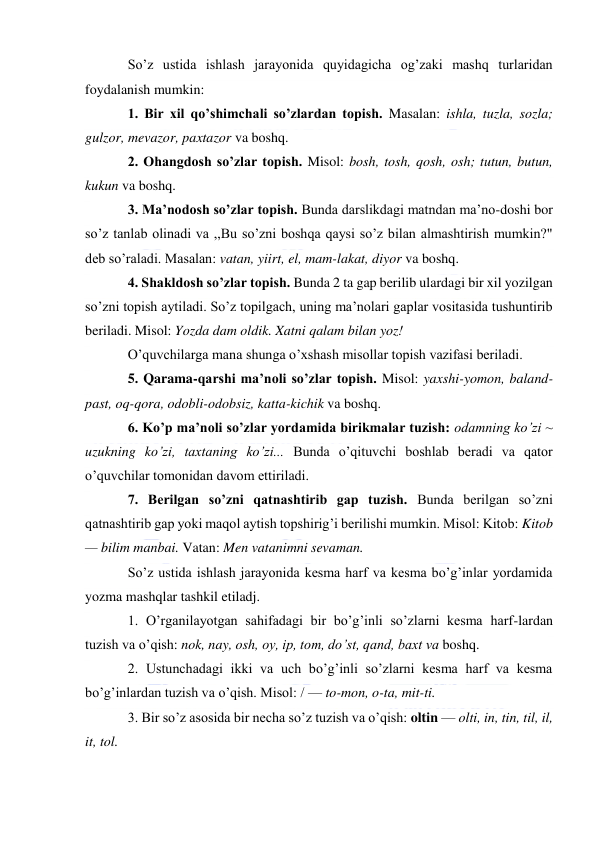  
 
So’z ustida ishlash jarayonida quyidagicha og’zaki mashq turlaridan 
foydalanish mumkin: 
1. Bir xil qo’shimchali so’zlardan topish. Masalan: ishla, tuzla, sozla; 
gulzor, mevazor, paxtazor va boshq. 
2. Ohangdosh so’zlar topish. Misol: bosh, tosh, qosh, osh; tutun, butun, 
kukun va boshq. 
3. Ma’nodosh so’zlar topish. Bunda darslikdagi matndan ma’no-doshi bor 
so’z tanlab olinadi va ,,Bu so’zni boshqa qaysi so’z bilan almashtirish mumkin?" 
deb so’raladi. Masalan: vatan, yiirt, el, mam-lakat, diyor va boshq. 
4. Shakldosh so’zlar topish. Bunda 2 ta gap berilib ulardagi bir xil yozilgan 
so’zni topish aytiladi. So’z topilgach, uning ma’nolari gaplar vositasida tushuntirib 
beriladi. Misol: Yozda dam oldik. Xatni qalam bilan yoz! 
O’quvchilarga mana shunga o’xshash misollar topish vazifasi beriladi. 
5. Qarama-qarshi ma’noli so’zlar topish. Misol: yaxshi-yomon, baland-
past, oq-qora, odobli-odobsiz, katta-kichik va boshq. 
6. Ko’p ma’noli so’zlar yordamida birikmalar tuzish: odamning ko’zi ~ 
uzukning ko’zi, taxtaning ko’zi... Bunda o’qituvchi boshlab beradi va qator 
o’quvchilar tomonidan davom ettiriladi. 
7. Berilgan so’zni qatnashtirib gap tuzish. Bunda berilgan so’zni 
qatnashtirib gap yoki maqol aytish topshirig’i berilishi mumkin. Misol: Kitob: Kitob 
— bilim manbai. Vatan: Men vatanimni sevaman. 
So’z ustida ishlash jarayonida kesma harf va kesma bo’g’inlar yordamida 
yozma mashqlar tashkil etiladj. 
1. O’rganilayotgan sahifadagi bir bo’g’inli so’zlarni kesma harf-lardan 
tuzish va o’qish: nok, nay, osh, oy, ip, tom, do’st, qand, baxt va boshq. 
2. Ustunchadagi ikki va uch bo’g’inli so’zlarni kesma harf va kesma 
bo’g’inlardan tuzish va o’qish. Misol: / — to-mon, o-ta, mit-ti. 
3. Bir so’z asosida bir necha so’z tuzish va o’qish: oltin — olti, in, tin, til, il, 
it, tol. 
