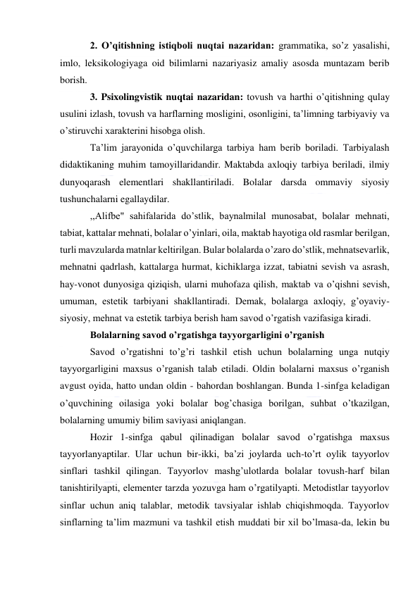  
 
2. O’qitishning istiqboli nuqtai nazaridan: grammatika, so’z yasalishi, 
imlo, leksikologiyaga oid bilimlarni nazariyasiz amaliy asosda muntazam berib 
borish. 
3. Psixolingvistik nuqtai nazaridan: tovush va harthi o’qitishning qulay 
usulini izlash, tovush va harflarning mosligini, osonligini, ta’limning tarbiyaviy va 
o’stiruvchi xarakterini hisobga olish. 
Ta’lim jarayonida o’quvchilarga tarbiya ham berib boriladi. Tarbiyalash 
didaktikaning muhim tamoyillaridandir. Maktabda axloqiy tarbiya beriladi, ilmiy 
dunyoqarash elementlari shakllantiriladi. Bolalar darsda ommaviy siyosiy 
tushunchalarni egallaydilar. 
,,Alifbe" sahifalarida do’stlik, baynalmilal munosabat, bolalar mehnati, 
tabiat, kattalar mehnati, bolalar o’yinlari, oila, maktab hayotiga old rasmlar berilgan, 
turli mavzularda matnlar keltirilgan. Bular bolalarda o’zaro do’stlik, mehnatsevarlik, 
mehnatni qadrlash, kattalarga hurmat, kichiklarga izzat, tabiatni sevish va asrash, 
hay-vonot dunyosiga qiziqish, ularni muhofaza qilish, maktab va o’qishni sevish, 
umuman, estetik tarbiyani shakllantiradi. Demak, bolalarga axloqiy, g’oyaviy-
siyosiy, mehnat va estetik tarbiya berish ham savod o’rgatish vazifasiga kiradi. 
Bolalarning savod o’rgatishga tayyorgarligini o’rganish 
Savod o’rgatishni to’g’ri tashkil etish uchun bolalarning unga nutqiy 
tayyorgarligini maxsus o’rganish talab etiladi. Oldin bolalarni maxsus o’rganish 
avgust oyida, hatto undan oldin - bahordan boshlangan. Bunda 1-sinfga keladigan 
o’quvchining oilasiga yoki bolalar bog’chasiga borilgan, suhbat o’tkazilgan, 
bolalarning umumiy bilim saviyasi aniqlangan. 
Hozir 1-sinfga qabul qilinadigan bolalar savod o’rgatishga maxsus 
tayyorlanyaptilar. Ular uchun bir-ikki, ba’zi joylarda uch-to’rt oylik tayyorlov 
sinflari tashkil qilingan. Tayyorlov mashg’ulotlarda bolalar tovush-harf bilan 
tanishtirilyapti, elementer tarzda yozuvga ham o’rgatilyapti. Metodistlar tayyorlov 
sinflar uchun aniq talablar, metodik tavsiyalar ishlab chiqishmoqda. Tayyorlov 
sinflarning ta’lim mazmuni va tashkil etish muddati bir xil bo’lmasa-da, lekin bu 
