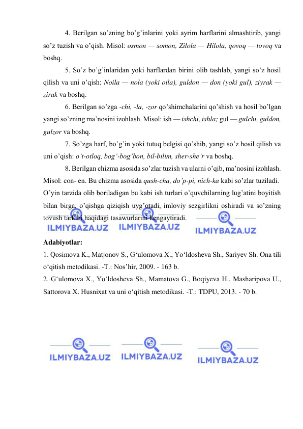  
 
4. Berilgan so’zning bo’g’inlarini yoki ayrim harflarini almashtirib, yangi 
so’z tuzish va o’qish. Misol: osmon — somon, Zilola — Hilola, qovoq — tovoq va 
boshq. 
5. So’z bo’g’inlaridan yoki harflardan birini olib tashlab, yangi so’z hosil 
qilish va uni o’qish: Noila — nola (yoki oila), guldon — don (yoki gul), ziyrak — 
zirak va boshq. 
6. Berilgan so’zga -chi, -la, -zor qo’shimchalarini qo’shish va hosil bo’lgan 
yangi so’zning ma’nosini izohlash. Misol: ish — ishchi, ishla; gul — gulchi, guldon, 
gulzor va boshq. 
7. So’zga harf, bo’g’in yoki tutuq belgisi qo’shib, yangi so’z hosil qilish va 
uni o’qish: o’t-otloq, bog’-bog’bon, bil-bilim, sher-she’r va boshq. 
8. Berilgan chizma asosida so’zlar tuzish va ularni o’qib, ma’nosini izohlash. 
Misol: con- en. Bu chizma asosida qush-cha, do’p-pi, nich-ka kabi so’zlar tuziladi. 
O’yin tarzida olib boriladigan bu kabi ish turlari o’quvchilarning lug’atini boyitish 
bilan birga, o’qishga qiziqish uyg’otadi, imloviy sezgirlikni oshiradi va so’zning 
tovush tarkibi haqidagi tasawurlarini kengaytiradi. 
 
Adabiyotlar: 
1. Qosimova K., Matjonov S., G‘ulomova X., Yo‘ldosheva Sh., Sariyev Sh. Ona tili 
o‘qitish metodikasi. -T.: Nos’hir, 2009. - 163 b. 
2. G‘ulomova X., Yo‘ldosheva Sh., Mamatova G., Boqiyeva H., Masharipova U., 
Sattorova X. Husnixat va uni o‘qitish metodikasi. -T.: TDPU, 2013. - 70 b. 
 
