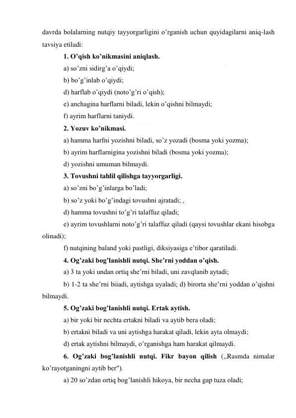  
 
davrda bolalarning nutqiy tayyorgarligini o’rganish uchun quyidagilarni aniq-lash 
tavsiya etiladi: 
1. O’qish ko’nikmasini aniqlash. 
a) so’zni sidirg’a o’qiydi; 
b) bo’g’inlab o’qiydi; 
d) harflab o’qiydi (noto’g’ri o’qish); 
e) anchagina harflarni biladi, lekin o’qishni bilmaydi; 
f) ayrim harflarni taniydi. 
2. Yozuv ko’nikmasi. 
a) hamma harfni yozishni biladi, so’z yozadi (bosma yoki yozma); 
b) ayrim harflarnigina yozishni biladi (bosma yoki yozma);  
d) yozishni umuman bilmaydi. 
3. Tovushni tahlil qilishga tayyorgarligi. 
a) so’zni bo’g’inlarga bo’ladi; 
b) so’z yoki bo’g’indagi tovushni ajratadi; ,    
d) hamma tovushni to’g’ri talaffuz qiladi; 
e) ayrim tovushlarni noto’g’ri talaffuz qiladi (qaysi tovushlar ekani hisobga 
olinadi); 
f) nutqining baland yoki pastligi, diksiyasiga e’tibor qaratiladi. 
4. Og’zaki bog’lanishli nutqi. She’rni yoddan o’qish. 
a) 3 ta yoki undan ortiq she’rni biladi, uni zavqlanib aytadi; 
b) 1-2 ta she’rni biiadi, aytishga uyaladi; d) birorta she’rni yoddan o’qishni 
bilmaydi. 
5. Og’zaki bog’lanishli nutqi. Ertak aytish. 
a) bir yoki bir nechta ertakni biladi va aytib bera oladi; 
b) ertakni biladi va uni aytishga harakat qiladi, lekin ayta olmaydi;  
d) ertak aytishni bilmaydi, o’rganishga ham harakat qilmaydi. 
6. Og’zaki bog’lanishli nutqi. Fikr bayon qilish (,,Rasmda nimalar 
ko’rayotganingni aytib ber"). 
a) 20 so’zdan ortiq bog’lanishli hikoya, bir necha gap tuza oladi; 
