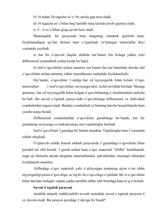  
 
b) 10 tadan 20 tagacha so’z, bir necha gap tuza oladi; 
d) 10 tagacha so’z bilan bog’lanishli nutq tarzida javob qaytara oladi; 
e) 3—4 so’z bilan qisqa javob bera oladi. 
Shuningdek, bu jarayonda bola nutqining sintaktik qurilishi ham, 
foydalanadigan sq’zlar doirasi ham o’rganiladi, to’plangan materiallar ikici 
variantda yoziladi: 
a) har bir o’quvchi haqida alohida ma’lumot (bu bolaga yakka yoki 
differensial yondashish uchun kerak bo’ladi); 
b) sinf o’quvchilari uchun umumiy ma’lumot (bu ma’lumotdan darsda sinf 
o’quvchilari uchun umumiy ishlar metodikasini tanlashda foydalaniladi). 
Ma’lumki, o’quvchilar 1-sinfga har xil tayyorgarlik bilan keladi. O’quv 
matwiallari          1-sinf o’quvchilari saviyasiga mos, izchil ravishda beriladi. Shunga 
qaramay, har xil tayyorgarlik bilan kelgan o’quvchilarning o’zlashtirishlari turlicha 
bo’ladi. Bu savod o’rgatish jarayo-nida o’quvchilarga differensial va individual 
yondashishni taqozo etadi. Bunday yondashish ta’limning barcha bosqichlarida ham 
yaxshi natija beradi. 
Differensial yondashishda o’quvchilar guruhlarga bo’linadi, har bir 
guruhning saviyasiga va imkoniyatiga mos topshiriqlar beriladi. 
Sinf o’quvchilari 3 guruhga bo’linishi mumkin. Topshiriqlar ham 3 variantda 
ishlab chiqiladi. 
O’qituvchi sinfda frontal ishlash jarayonida 3 guruhdagi o’quvchilar bilan 
parallel ish olib boradi. 3 guruh uchun ham o’quv materiali “Alifbe” hisoblanadi, 
unga qo’shimcha tarzda tarqatma materiallardan, jadvallardan, mustaqil ishlardan 
foydalanish mumkin. 
Alifbedagi o’quv materiali yoki o’qilayotgan matnning qiyin o’rni oldin 
tayyorgarligi puxta o’quvchiga, so’ng bo’sh o’quvchiga o’qitiladi. Ba’zi o’quvchilar 
bilan darsdan tashqari vaqtda yakka tartibda ishlar olib borishga ham to’g’ri keladi. 
Savod o’rgatish jarayoni 
Analitik-sintetik (tahlil-tarkib) tovush metodida savod o’rgatish jarayoni 4 
oy davom etadi. Bu jarayon quyidagi 2 davrga bo’linadi6: 

