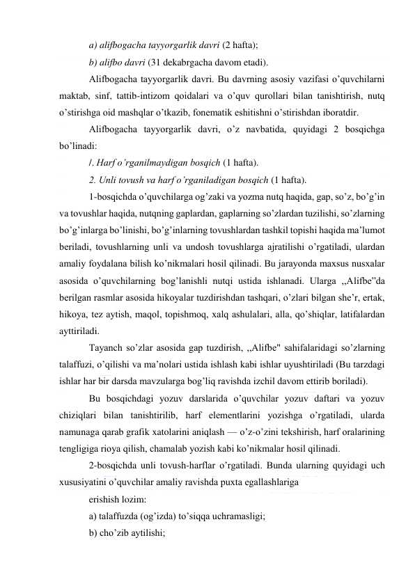  
 
a) alifbogacha tayyorgarlik davri (2 hafta); 
b) alifbo davri (31 dekabrgacha davom etadi). 
Alifbogacha tayyorgarlik davri. Bu davrning asosiy vazifasi o’quvchilarni 
maktab, sinf, tattib-intizom qoidalari va o’quv qurollari bilan tanishtirish, nutq 
o’stirishga oid mashqlar o’tkazib, fonematik eshitishni o’stirishdan iboratdir. 
Alifbogacha tayyorgarlik davri, o’z navbatida, quyidagi 2 bosqichga 
bo’linadi: 
/. Harf o’rganilmaydigan bosqich (1 hafta). 
2. Unli tovush va harf o’rganiladigan bosqich (1 hafta). 
1-bosqichda o’quvchilarga og’zaki va yozma nutq haqida, gap, so’z, bo’g’in 
va tovushlar haqida, nutqning gaplardan, gaplarning so’zlardan tuzilishi, so’zlarning 
bo’g’inlarga bo’linishi, bo’g’inlarning tovushlardan tashkil topishi haqida ma’lumot 
beriladi, tovushlarning unli va undosh tovushlarga ajratilishi o’rgatiladi, ulardan 
amaliy foydalana bilish ko’nikmalari hosil qilinadi. Bu jarayonda maxsus nusxalar 
asosida o’quvchilarning bog’lanishli nutqi ustida ishlanadi. Ularga ,,Alifbe”da 
berilgan rasmlar asosida hikoyalar tuzdirishdan tashqari, o’zlari bilgan she’r, ertak, 
hikoya, tez aytish, maqol, topishmoq, xalq ashulalari, alla, qo’shiqlar, latifalardan 
ayttiriladi. 
Tayanch so’zlar asosida gap tuzdirish, ,,Alifbe" sahifalaridagi so’zlarning 
talaffuzi, o’qilishi va ma’nolari ustida ishlash kabi ishlar uyushtiriladi (Bu tarzdagi 
ishlar har bir darsda mavzularga bog’liq ravishda izchil davom ettirib boriladi). 
Bu bosqichdagi yozuv darslarida o’quvchilar yozuv daftari va yozuv 
chiziqlari bilan tanishtirilib, harf elementlarini yozishga o’rgatiladi, ularda 
namunaga qarab grafik xatolarini aniqlash — o’z-o’zini tekshirish, harf oralarining 
tengligiga rioya qilish, chamalab yozish kabi ko’nikmalar hosil qilinadi. 
2-bosqichda unli tovush-harflar o’rgatiladi. Bunda ularning quyidagi uch 
xususiyatini o’quvchilar amaliy ravishda puxta egallashlariga 
erishish lozim: 
a) talaffuzda (og’izda) to’siqqa uchramasligi; 
b) cho’zib aytilishi;  
