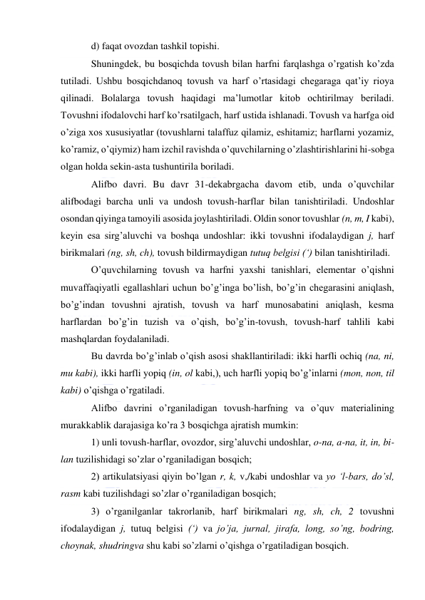  
 
d) faqat ovozdan tashkil topishi. 
Shuningdek, bu bosqichda tovush bilan harfni farqlashga o’rgatish ko’zda 
tutiladi. Ushbu bosqichdanoq tovush va harf o’rtasidagi chegaraga qat’iy rioya 
qilinadi. Bolalarga tovush haqidagi ma’lumotlar kitob ochtirilmay beriladi. 
Tovushni ifodalovchi harf ko’rsatilgach, harf ustida ishlanadi. Tovush va harfga oid 
o’ziga xos xususiyatlar (tovushlarni talaffuz qilamiz, eshitamiz; harflarni yozamiz, 
ko’ramiz, o’qiymiz) ham izchil ravishda o’quvchilarning o’zlashtirishlarini hi-sobga 
olgan holda sekin-asta tushuntirila boriladi. 
Alifbo davri. Bu davr 31-dekabrgacha davom etib, unda o’quvchilar 
alifbodagi barcha unli va undosh tovush-harflar bilan tanishtiriladi. Undoshlar 
osondan qiyinga tamoyili asosida joylashtiriladi. Oldin sonor tovushlar (n, m, I kabi), 
keyin esa sirg’aluvchi va boshqa undoshlar: ikki tovushni ifodalaydigan j, harf 
birikmalari (ng, sh, ch), tovush bildirmaydigan tutuq belgisi (‘) bilan tanishtiriladi. 
O’quvchilarning tovush va harfni yaxshi tanishlari, elementar o’qishni 
muvaffaqiyatli egallashlari uchun bo’g’inga bo’lish, bo’g’in chegarasini aniqlash, 
bo’g’indan tovushni ajratish, tovush va harf munosabatini aniqlash, kesma 
harflardan bo’g’in tuzish va o’qish, bo’g’in-tovush, tovush-harf tahlili kabi 
mashqlardan foydalaniladi. 
Bu davrda bo’g’inlab o’qish asosi shakllantiriladi: ikki harfli ochiq (na, ni, 
mu kabi), ikki harfli yopiq (in, ol kabi,), uch harfli yopiq bo’g’inlarni (mon, non, til 
kabi) o’qishga o’rgatiladi.  
Alifbo davrini o’rganiladigan tovush-harfning va o’quv materialining 
murakkablik darajasiga ko’ra 3 bosqichga ajratish mumkin: 
1) unli tovush-harflar, ovozdor, sirg’aluvchi undoshlar, o-na, a-na, it, in, bi-
lan tuzilishidagi so’zlar o’rganiladigan bosqich; 
2) artikulatsiyasi qiyin bo’lgan r, k, v,/kabi undoshlar va yo ‘l-bars, do’sl, 
rasm kabi tuzilishdagi so’zlar o’rganiladigan bosqich; 
3) o’rganilganlar takrorlanib, harf birikmalari ng, sh, ch, 2 tovushni 
ifodalaydigan j, tutuq belgisi (‘) va jo’ja, jurnal, jirafa, long, so’ng, bodring, 
choynak, shudringva shu kabi so’zlarni o’qishga o’rgatiladigan bosqich. 
