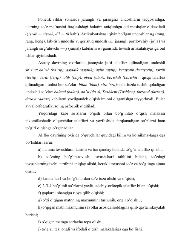  
 
Fonetik ishlar sohasida jarangli va jarangsiz undoshlarni taqqoslashga, 
ularning so’z ma’nosini farqlashdagi holatini aniqlashga oid mashqlar o’tkaziladi 
(ziyrak — siyrak, dil — til kabi). Artikulyatsiyasi qiyin bo’lgan undoshlar ng (tong, 
rang, keng), lab-tish undoshi v, qorishiq undosh ch, jarangli portlovchiy (jo’ja) va 
jarangli sirg’aluvchi — j (jurnal) kabilarni o’rganishda tovush artikulatsiyasiga oid 
ishlar qiyinlashadi. 
Asosiy davrning oxirlarida jarangsiz jufti talaffuz qilinadigan undoshli 
so’zlar: ko’rib (ko’rip), qaytdik (qayttik), aylib (aytip), ketayotib (ketayotip), tortib 
(tortip), terib (terip), olib (olip), obod (obot), borishdi (borishti); qisqa talaffuz 
qilinadigan i unlisi bor so’zlar: bilan (blan), sira (sra); talaffuzda tushib qoladigan 
undoshli so’zlar: baland (balan), do’st (do’s), Tashkent (Toshken), farzand (farzan), 
daraxt (darax) kabilarni yozilgandek o’qish imloni o’rganishga tayyorlaydi. Bular 
avval orfografik, so’ng orfoepik o’qitiladi. 
Yuqoridagi kabi so’zlarni o’qish bilan bo’g’inlab o’qish malakasi 
takomillashadi: o’quvchilar talaffuzi va yozilishida farqlanadigan so’zlarni ham 
to’g’ri o’qishga o’rganadilar. 
Alifbo davrining oxirida o’quvchilar quyidagi bilim va ko’nikma-larga ega 
bo’lishlari zarur: 
a) hamma tovushlarni tanishi va har qanday holatda to’g’ri talaffuz qilishi; 
b) so’zning bo’g’in-tovush, tovush-harf tahlilini bilishi, so’zdagi 
tovushlarning izchil tartibini aniqlay olishi, kerakli tovushni so’z va bo’g’inga ajrata 
olishi; 
d) kesma harf va bo’g’inlardan so’z tuza olishi va o’qishi; 
e) 2-3-4 bo’g’inli so’zlarni yaxlit, adabiy-orfoepik talaffuz bilan o’qishi; 
f) gaplarni ohangiga rioya qilib o’qishi; 
g) o’zi o’qigan matnning mazmunini tushunib, ongli o’qishi; ;     
h) o’qigan matn mazmunini savollar asosida soddagina qilib qayta hikoyalab 
berishi; 
i) o’qigan matnga sarlavha topa olishi; 
j) to’g’ri, tez, ongli va ifodali o’qish malakalariga ega bo’lishi. 
