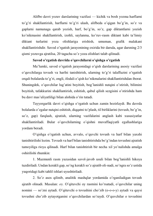  
 
Alifbo davri yozuv darslarining vazifasi — kichik va bosh yozma harflarni 
to’g’ri shakllantirish, harflarni to’g’ri ulash, alifbeda o’qigan bo’g’in, so’z va 
gaplarni namunaga qarab yozish, harf, bo’g’in, so’z, gap diktantlarni yozish 
ko’nikmasini shakllantirish, izohli, saylanma, ko’ruv-rasm diktant kabi ta’limiy 
diktant 
turlarini 
yoza 
olishlariga 
erishish, 
umuman, 
grafik 
malakani 
shakllantirishdir. Savod o’rgatish jarayonining oxirida bir darsda, agar darsning 2/3 
qismi yozuvga ajratilsa, 20 tagacha so’z yoza olishlari talab qilinadi. 
Savod o’rgatish davrida o’quvchilarni o’qishga o’rgatish 
Ma’lumki, savod o’rgatish jarayonidagi o’qish darslarining asosiy vazifasi 
o’quvchilarga tovush va harfni tanishtirish, ularning to’g’ri talaffuzini o’rgatish 
orqali bolalarda to’g’ri, ongli, ifodali o’qish ko’nikmalarini shakllantirishdan iborat. 
Shuningdek, o’quvchilar lug’atini boyitish, bog’lanishli nutqini o’stirish, bilimini 
boyitish, tafakkurini shakllantirish, eshitish, qabul qilish sezgisini o’stirishda ham 
bu davr mas’uliyatliligi bilan alohida o’rin tutadi. 
Tayyorgarlik davri o’qishga o’rgatish uchun zamin hozirlaydi. Bu davrda 
bolalarda o’zgalar nutqini eshitish, diqqatni to’plash, til birliklarini (tovush, bo’g’in, 
so’z, gap) farqlash, ajratish, ularning vazifalarini anglash kabi xususiyatlar 
shakllantiriladi. Bular o’quvchilarning o’qishni muvaffaqiyatli egallashlariga 
yordam beradi. 
O’qishga o’rgatish uchun, avvalo, o’quvchi tovush va harf bilan yaxshi 
tanishtirilishi lozim. Tovush va harf bilan tanishtirishda bo’g’indan tovushni ajratish 
tamoyiliga rioya qilinadi. Harf bilan tanishtirish bir necha xil yo’nalishda amalga 
oshirilishi rhumkin: 
1. Mazmunli rasm yuzasidan savol-javob usuli bilan bog’lanishli hikoya 
tuzdiriladi. Undan kerakli gap, so’ng kerakli so’z ajratib oli-nadi, so’ngra so’z ustida 
yuqoridagi kabi tahlil ishlari uyushtiriladi. 
2. So’z asos qilinib, analitik mashqlar yordamida o’rganiladigan tovush 
ajratib olinadi. Masalan: oy. O’qituvchi oy rasmini ko’rsatadi, o’quvchilar uning 
nomini — so’zni aytadi. O’qituvchi o tovushini cho’zib (o-o-o-y) aytadi va qaysi 
tovushni cho’zib aytayotganini o’quvchilardan so’raydi. O’quvchilar o tovushini 
