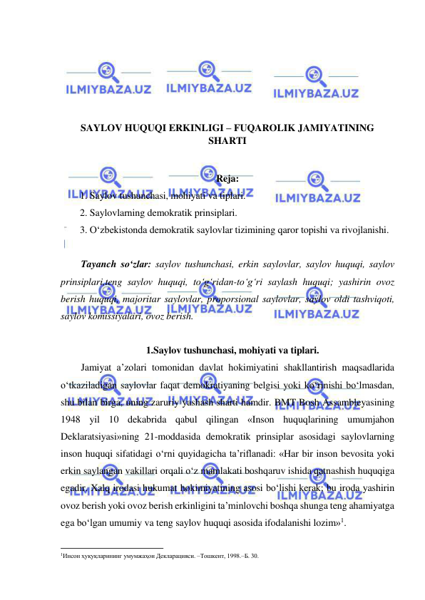  
 
 
 
 
 
SAYLOV HUQUQI ERKINLIGI – FUQAROLIK JAMIYATINING 
SHARTI 
 
Reja: 
1. Saylov tushunchasi, mohiyati va tiplari. 
2. Saylovlarning demokratik prinsiplari. 
3. O‘zbekistonda demokratik saylovlar tizimining qaror topishi va rivojlanishi. 
 
Tayanch so‘zlar: saylov tushunchasi, erkin saylovlar, saylov huquqi, saylov 
prinsiplari,teng saylov huquqi, to‘g‘ridan-to‘g‘ri saylash huquqi; yashirin ovoz 
berish huquqi, majoritar saylovlar, proporsional saylovlar, saylov oldi tashviqoti, 
saylov komissiyalari, ovoz berish. 
    
1.Saylov tushunchasi, mohiyati va tiplari. 
Jamiyat a’zolari tomonidan davlat hokimiyatini shakllantirish maqsadlarida 
o‘tkaziladigan saylovlar faqat demokratiyaning belgisi yoki ko‘rinishi bo‘lmasdan, 
shu bilan birga, uning zaruriy yashash sharti hamdir. BMT Bosh Assambleyasining 
1948 yil 10 dekabrida qabul qilingan «Inson huquqlarining umumjahon 
Deklaratsiyasi»ning 21-moddasida demokratik prinsiplar asosidagi saylovlarning 
inson huquqi sifatidagi o‘rni quyidagicha ta’riflanadi: «Har bir inson bevosita yoki 
erkin saylangan vakillari orqali o‘z mamlakati boshqaruv ishida qatnashish huquqiga 
egadir. Xalq irodasi hukumat hokimiyatining asosi bo‘lishi kerak; bu iroda yashirin 
ovoz berish yoki ovoz berish erkinligini ta’minlovchi boshqa shunga teng ahamiyatga 
ega bo‘lgan umumiy va teng saylov huquqi asosida ifodalanishi lozim»1.  
                                                           
1Инсон ҳуқуқларининг умумжаҳон Декларацияси. –Тошкент, 1998.–Б. 30. 
