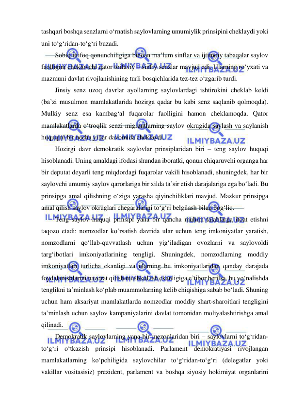  
 
tashqari boshqa senzlarni o‘rnatish saylovlarning umumiylik prinsipini cheklaydi yoki 
uni to‘g‘ridan-to‘g‘ri buzadi. 
Sobiq ittifoq qonunchiligiga binoan ma’lum sinflar va ijtimoiy tabaqalar saylov 
faolligini cheklovchi qator toifaviy – sinfiy senzlar mavjud edi. Ularning ro‘yxati va 
mazmuni davlat rivojlanishining turli bosqichlarida tez-tez o‘zgarib turdi. 
Jinsiy senz uzoq davrlar ayollarning saylovlardagi ishtirokini cheklab keldi 
(ba’zi musulmon mamlakatlarida hozirga qadar bu kabi senz saqlanib qolmoqda). 
Mulkiy senz esa kambag‘al fuqarolar faolligini hamon cheklamoqda. Qator 
mamlakatlarda o‘troqlik senzi migrantlarning saylov okrugida saylash va saylanish 
huquqini bir necha yillar davomida cheklaydi. 
Hozirgi davr demokratik saylovlar prinsiplaridan biri – teng saylov huquqi 
hisoblanadi. Uning amaldagi ifodasi shundan iboratki, qonun chiqaruvchi organga har 
bir deputat deyarli teng miqdordagi fuqarolar vakili hisoblanadi, shuningdek, har bir 
saylovchi umumiy saylov qarorlariga bir xilda ta’sir etish darajalariga ega bo‘ladi. Bu 
prinsipga amal qilishning o‘ziga yarasha qiyinchiliklari mavjud. Mazkur prinsipga 
amal qilish saylov okruglari chegaralarini to‘g‘ri belgilash bilan bog‘liq. 
Teng saylov huquqi prinsipi yana bir qancha muhim talablarga itoat etishni 
taqozo etadi: nomzodlar ko‘rsatish davrida ular uchun teng imkoniyatlar yaratish, 
nomzodlarni qo‘llab-quvvatlash uchun yig‘iladigan ovozlarni va saylovoldi 
targ‘ibotlari imkoniyatlarining tengligi. Shuningdek, nomzodlarning moddiy 
imkoniyatlari turlicha ekanligi va ularning bu imkoniyatlaridan qanday darajada 
foydalanishlarini nazorat qilish mushkul ish ekanligiga e’tibor berilsa, bu yo‘nalishda 
tenglikni ta’minlash ko‘plab muammolarning kelib chiqishiga sabab bo‘ladi. Shuning 
uchun ham aksariyat mamlakatlarda nomzodlar moddiy shart-sharoitlari tengligini 
ta’minlash uchun saylov kampaniyalarini davlat tomonidan moliyalashtirishga amal 
qilinadi. 
Demokratik saylovlarning yana bir mezonlaridan biri – saylovlarni to‘g‘ridan-
to‘g‘ri o‘tkazish prinsipi hisoblanadi. Parlament demokratiyasi rivojlangan 
mamlakatlarning ko‘pchiligida saylovchilar to‘g‘ridan-to‘g‘ri (delegatlar yoki 
vakillar vositasisiz) prezident, parlament va boshqa siyosiy hokimiyat organlarini 
