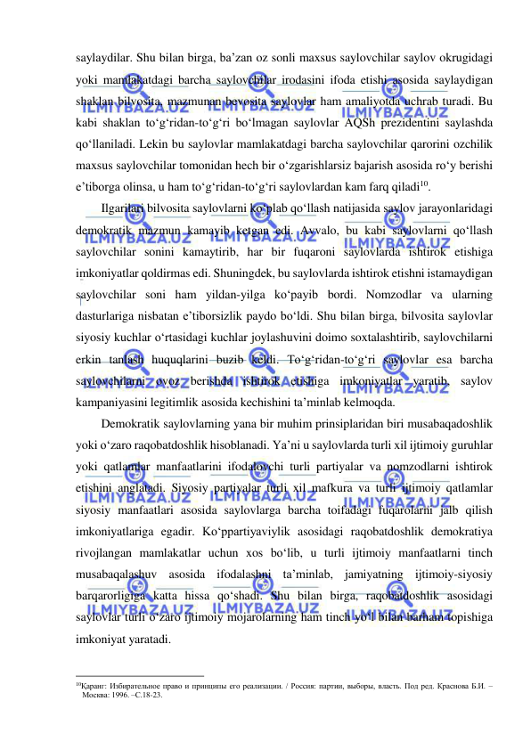  
 
saylaydilar. Shu bilan birga, ba’zan oz sonli maxsus saylovchilar saylov okrugidagi 
yoki mamlakatdagi barcha saylovchilar irodasini ifoda etishi asosida saylaydigan 
shaklan bilvosita, mazmunan bevosita saylovlar ham amaliyotda uchrab turadi. Bu 
kabi shaklan to‘g‘ridan-to‘g‘ri bo‘lmagan saylovlar AQSh prezidentini saylashda 
qo‘llaniladi. Lekin bu saylovlar mamlakatdagi barcha saylovchilar qarorini ozchilik 
maxsus saylovchilar tomonidan hech bir o‘zgarishlarsiz bajarish asosida ro‘y berishi 
e’tiborga olinsa, u ham to‘g‘ridan-to‘g‘ri saylovlardan kam farq qiladi10. 
Ilgarilari bilvosita saylovlarni ko‘plab qo‘llash natijasida saylov jarayonlaridagi 
demokratik mazmun kamayib ketgan edi. Avvalo, bu kabi saylovlarni qo‘llash 
saylovchilar sonini kamaytirib, har bir fuqaroni saylovlarda ishtirok etishiga 
imkoniyatlar qoldirmas edi. Shuningdek, bu saylovlarda ishtirok etishni istamaydigan 
saylovchilar soni ham yildan-yilga ko‘payib bordi. Nomzodlar va ularning 
dasturlariga nisbatan e’tiborsizlik paydo bo‘ldi. Shu bilan birga, bilvosita saylovlar 
siyosiy kuchlar o‘rtasidagi kuchlar joylashuvini doimo soxtalashtirib, saylovchilarni 
erkin tanlash huquqlarini buzib keldi. To‘g‘ridan-to‘g‘ri saylovlar esa barcha 
saylovchilarni ovoz berishda ishtirok etishiga imkoniyatlar yaratib, saylov 
kampaniyasini legitimlik asosida kechishini ta’minlab kelmoqda. 
Demokratik saylovlarning yana bir muhim prinsiplaridan biri musabaqadoshlik 
yoki o‘zaro raqobatdoshlik hisoblanadi. Ya’ni u saylovlarda turli xil ijtimoiy guruhlar 
yoki qatlamlar manfaatlarini ifodalovchi turli partiyalar va nomzodlarni ishtirok 
etishini anglatadi. Siyosiy partiyalar turli xil mafkura va turli ijtimoiy qatlamlar 
siyosiy manfaatlari asosida saylovlarga barcha toifadagi fuqarolarni jalb qilish 
imkoniyatlariga egadir. Ko‘ppartiyaviylik asosidagi raqobatdoshlik demokratiya 
rivojlangan mamlakatlar uchun xos bo‘lib, u turli ijtimoiy manfaatlarni tinch 
musabaqalashuv asosida ifodalashni ta’minlab, jamiyatning ijtimoiy-siyosiy 
barqarorligiga katta hissa qo‘shadi. Shu bilan birga, raqobatdoshlik asosidagi 
saylovlar turli o‘zaro ijtimoiy mojarolarning ham tinch yo‘l bilan barham topishiga 
imkoniyat yaratadi. 
                                                           
10Қаранг: Избирательное право и принципы его реализации. / Россия: партии, выборы, власть. Под ред. Краснова Б.И. –
Москва: 1996. –С.18-23.  
