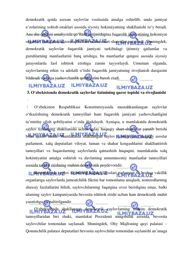  
 
demokratik qoida asosan saylovlar vositasida amalga oshirilib, unda jamiyat 
a’zolarining xohish-istaklari asosida siyosiy hokimiyatning shakllanishi ro‘y beradi. 
Ana shu qoidani amaliyotda qo‘llash natijasidagina fuqarolik jamiyatining hokimiyat 
organlari faoliyatini nazorat qilishlari uchun shart-sharoitlar yaratiladi. Shuningdek, 
demokratik saylovlar fuqarolik jamiyati tarkibidagi ijtimoiy qatlamlar va 
guruhlarning manfaatlarini barq urishiga, bu manfaatlar qutqusi asosida siyosiy 
jarayonlarda faol ishtirok etishiga zamin tayyorlaydi. Umuman olganda, 
saylovlarning erkin va adolatli o‘tishi fuqarolik jamiyatining rivojlanish darajasini 
bildiradi va unga yashovchanlik qobiliyatini baxsh etadi.  
 
3. O‘zbekistonda demokratik saylovlar tizimining qaror topishi va rivojlanishi 
 
O‘zbekiston Respublikasi Konstitutsiyasida mustahkamlangan saylovlar 
o‘tkazishning demokratik tamoyillari ham fuqarolik jamiyati yashovchanligini 
ta’minlay olish qobiliyatini o‘zida ifodalaydi. Ayniqsa, u mamlakatda demokratik 
saylov tizimining shakllanishi uchun qulay huquqiy shart-sharoitlar yaratib berishi 
bilan ajralib turadi. Mamlakatda shakllangan saylov tizimiga doir huquqiy asoslar 
parlament, xalq deputatlari viloyat, tuman va shahar kengashlarini shakllantirish 
tamoyillari va fuqarolarning saylovlarda qatnashish huquqini, mamlakatda xalq 
hokimiyatini amalga oshirish va davlatning umuminsoniy manfaatlar tamoyillari 
asosida tashkil etishning muhim demokratik poydevoridir. 
Respublikada saylov tizimining huquqiy asoslari parlament va boshqa vakillik 
organlariga saylovlarda jamoatchilik fikrini har tomonlama aniqlash, nomzodlarning 
shaxsiy fazilatlarini bilish, saylovchilarning faqatgina ovoz berishgina emas, balki 
ularning saylov kampaniyasida bevosita ishtirok etishi uchun ham demokratik muhit 
yaratishga yo‘naltirilgandir.  
O‘zbekistonda shakllangan demokratik caylovlarning muhim demokratik 
tamoyillaridan biri shuki, mamlakat Prezidenti muqobillik asosida, bevosita 
saylovchilar tomonidan saylanadi. Shuningdek, Oliy Majlisning quyi palatasi – 
Qonunchilik palatasi deputatlari bevosita saylovchilar tomonidan saylanishi an’anaga 
