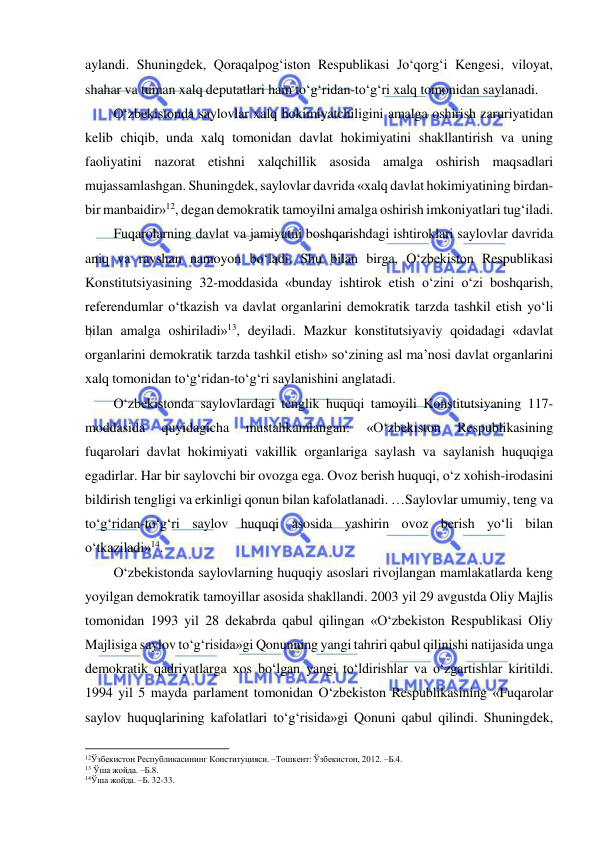  
 
aylandi. Shuningdek, Qoraqalpog‘iston Respublikasi Jo‘qorg‘i Kengesi, viloyat, 
shahar va tuman xalq deputatlari ham to‘g‘ridan-to‘g‘ri xalq tomonidan saylanadi. 
O‘zbekistonda saylovlar xalq hokimiyatchiligini amalga oshirish zaruriyatidan 
kelib chiqib, unda xalq tomonidan davlat hokimiyatini shakllantirish va uning 
faoliyatini nazorat etishni xalqchillik asosida amalga oshirish maqsadlari 
mujassamlashgan. Shuningdek, saylovlar davrida «xalq davlat hokimiyatining birdan-
bir manbaidir»12, degan demokratik tamoyilni amalga oshirish imkoniyatlari tug‘iladi.  
Fuqarolarning davlat va jamiyatni boshqarishdagi ishtiroklari saylovlar davrida 
aniq va ravshan namoyon bo‘ladi. Shu bilan birga, O‘zbekiston Respublikasi 
Konstitutsiyasining 32-moddasida «bunday ishtirok etish o‘zini o‘zi boshqarish, 
referendumlar o‘tkazish va davlat organlarini demokratik tarzda tashkil etish yo‘li 
bilan amalga oshiriladi»13, deyiladi. Mazkur konstitutsiyaviy qoidadagi «davlat 
organlarini demokratik tarzda tashkil etish» so‘zining asl ma’nosi davlat organlarini 
xalq tomonidan to‘g‘ridan-to‘g‘ri saylanishini anglatadi. 
O‘zbekistonda saylovlardagi tenglik huquqi tamoyili Konstitutsiyaning 117-
moddasida 
quyidagicha 
mustahkamlangan: 
«O‘zbekiston 
Respublikasining 
fuqarolari davlat hokimiyati vakillik organlariga saylash va saylanish huquqiga 
egadirlar. Har bir saylovchi bir ovozga ega. Ovoz berish huquqi, o‘z xohish-irodasini 
bildirish tengligi va erkinligi qonun bilan kafolatlanadi. …Saylovlar umumiy, teng va 
to‘g‘ridan-to‘g‘ri saylov huquqi asosida yashirin ovoz berish yo‘li bilan 
o‘tkaziladi»14.  
O‘zbekistonda saylovlarning huquqiy asoslari rivojlangan mamlakatlarda keng 
yoyilgan demokratik tamoyillar asosida shakllandi. 2003 yil 29 avgustda Oliy Majlis 
tomonidan 1993 yil 28 dekabrda qabul qilingan «O‘zbekiston Respublikasi Oliy 
Majlisiga saylov to‘g‘risida»gi Qonunning yangi tahriri qabul qilinishi natijasida unga 
demokratik qadriyatlarga xos bo‘lgan yangi to‘ldirishlar va o‘zgartishlar kiritildi. 
1994 yil 5 mayda parlament tomonidan O‘zbekiston Respublikasining «Fuqarolar 
saylov huquqlarining kafolatlari to‘g‘risida»gi Qonuni qabul qilindi. Shuningdek, 
                                                           
12Ўзбекистон Республикасининг Конституцияси. –Тошкент: Ўзбекистон, 2012. –Б.4.  
13 Ўша жойда. –Б.8. 
14Ўша жойда. –Б. 32-33.  
