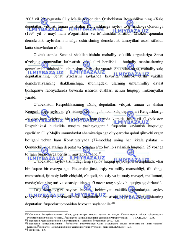  
 
2003 yil 29 avgustda Oliy Majlis tomonidan O‘zbekiston Respublikasining «Xalq 
deputatlari viloyat, tuman va shahar Kengashlariga saylov to‘g‘risida»gi Qonuniga 
(1994 yil 5 may) ham o‘zgartishlar va to‘ldirishlar kiritildi. Mazkur qonunlar 
demokratik saylovlarni amalga oshirishning demokratik tamoyillari asosi sifatida 
katta sinovlardan o‘tdi.  
O‘zbekistonda Senatni shakllantirishda mahalliy vakillik organlariga Senat 
a’zoligiga nomzodlar ko‘rsatish vakolatlari berilishi – hududiy manfaatlarning 
qonunlarda ifodalanishi uchun shart-sharoitlar yaratdi. Shu bilan birga, mahalliy xalq 
deputatlarining Senat a’zolarini saylashda bevosita ishtirok etishi vakillik 
demokratiyasining shakllanishiga, shuningdek, ularning umummilliy davlat 
boshqaruvi faoliyatlarida bevosita ishtirok etishlari uchun huquqiy imkoniyatlar 
yaratdi. 
O‘zbekiston Respublikasining «Xalq deputatlari viloyat, tuman va shahar 
Kengashlariga saylov to‘g‘risida»gi Qonuniga binoan xalq deputatlari Kengashlariga 
«saylov kuni yigirma bir yoshga to‘lgan hamda kamida besh yil O‘zbekiston 
Respublikasi hududida muqim yashayotgan»15 fuqarolar saylanish huquqiga 
egadirlar. Oliy Majlis umumdavlat ahamiyatiga ega oliy qarorlar qabul qiluvchi organ 
bo‘lgani uchun ham Konstitutsiyada (77-modda) uning har ikkala palatasi – 
Qonunchilik palatasiga deputat va Senatga a’zo bo‘lib saylanish huquqini 25 yoshga 
to‘lgan fuqarolarga berilishi mustahkamlandi16. 
O‘zbekiston saylov tizimidagi teng saylov huquqi quyidagilarni anglatadi: «har 
bir fuqaro bir ovozga ega. Fuqarolar jinsi, irqiy va milliy mansubligi, tili, dinga 
munosabati, ijtimoiy kelib chiqishi, e’tiqodi, shaxsiy va ijtimoiy mavqei, ma’lumoti, 
mashg‘ulotining turi va xususiyatidan qat’i nazar teng saylov huquqiga egadirlar»17.  
To‘g‘ridan-to‘g‘ri saylov huquqi hokimiyat vakillik organlariga saylov 
to‘g‘ridan-to‘g‘ri o‘tkazilishini anglatadi: beistisno barcha Kengashlarning 
deputatlari fuqarolar tomonidan bevosita saylanadilar18.  
                                                           
15Ўзбекистон Республикасининг «Халқ депутатлари вилоят, туман ва шаҳар Кенгашларига сайлов тўғрисида»ги 
(ўзгартиришлар билан) Қонуни.//Ўзбекистон Республикасининг сайлов қонунлар тўплами. –Т: ТДЮИ, 2004.–Б.38.  
16Ўзбекистон Республикасининг Конституцияси. –Тошкент: Ўзбекистон, 2012. –Б.15.  
17Ўзбекистон Республикасининг “Ўзбекистон Республикаси Олий Мажлисига сайлов тўғрисида”ги (янги таҳрири) 
Қонуни//Ўзбекистон Республикасининг сайлов қонунлар тўплами.Тошкент:ТДЮИ,2004.–Б.6. 
18Ўша жойда. –Б.6.  
