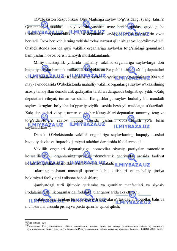  
 
«O‘zbekiston Respublikasi Oliy Majlisiga saylov to‘g‘risida»gi (yangi tahriri) 
Qonunning 5-moddasida saylovlarda yashirin ovoz berish qoidasi quyidagicha 
ifodalangan: «Qonunchilik palatasi deputatlari saylovida erkin va yashirin ovoz 
beriladi. Ovoz beruvchilarning xohish-irodasi nazorat qilinishiga yo‘l qo‘yilmaydi»19. 
O‘zbekistonda boshqa quyi vakillik organlariga saylovlar to‘g‘risidagi qonunlarda 
ham yashirin ovoz berish tamoyili mustahkamlandi.  
Milliy mustaqillik yillarida mahalliy vakillik organlariga saylovlarga doir 
huquqiy asoslar ham takomillashdi. O‘zbekiston Respublikasining «Xalq deputatlari 
viloyat, tuman va shahar Kengashlariga saylov to‘g‘risida»gi Qonunining (1994 y. 5 
may) 1-moddasida O‘zbekistonda mahalliy vakillik organlariga saylov o‘tkazishning 
asosiy tamoyillari demokratik qadriyatlar talablari darajasida belgilab qo‘yildi: «Xalq 
deputatlari viloyat, tuman va shahar Kengashlariga saylov hududiy bir mandatli 
saylov okruglari bo‘yicha ko‘ppartiyaviylik asosida besh yil muddatga o‘tkaziladi. 
Xalq deputatlari viloyat, tuman va shahar Kengashlari deputatlari umumiy, teng va 
to‘g‘ridan-to‘g‘ri saylov huquqi asosida yashirin ovoz berish yo‘li bilan 
saylanadilar»20. 
Demak, O‘zbekistonda vakillik organlariga saylovlarning huquqiy asoslari 
huquqiy davlat va fuqarolik jamiyati talablari darajasida ifodalanmoqda. 
Vakillik organlari deputatligiga nomzodlar siyosiy partiyalar tomonidan 
ko‘rsatilishi bu organlarning quyidagi demokratik qadriyatlar asosida faoliyat 
ko‘rsatishiga shart-sharoitlar va imkoniyatlar yaratadi: 
-ularning nisbatan mustaqil qarorlar kabul qilishlari va mahalliy ijroiya 
hokimiyati faoliyatini xolisona baholashlari; 
-jamiyatdagi turli ijtimoiy qatlamlar va guruhlar manfaatlari va siyosiy 
irodalarini vakillik organlarida ifodalash, ular qarorlarida aks ettirish; 
-vakillik organlaridagi turli partiyaviy fraksiyalar o‘rtasidagi muloqotlar, bahs va 
munozaralar asosida pishiq va puxta qarorlar qabul qilish; 
                                                           
19Ўша жойда. –Б.6.  
20Ўзбекистон Республикасининг «Халқ депутатлари вилоят, туман ва шаҳар Кенгашларига сайлов тўғрисида»ги 
(ўзгартиришлар билан) Қонуни.//Ўзбекистон Республикасининг сайлов қонунлар тўплами. Тошкент: ТДЮИ, 2004.–Б.38. 
  
