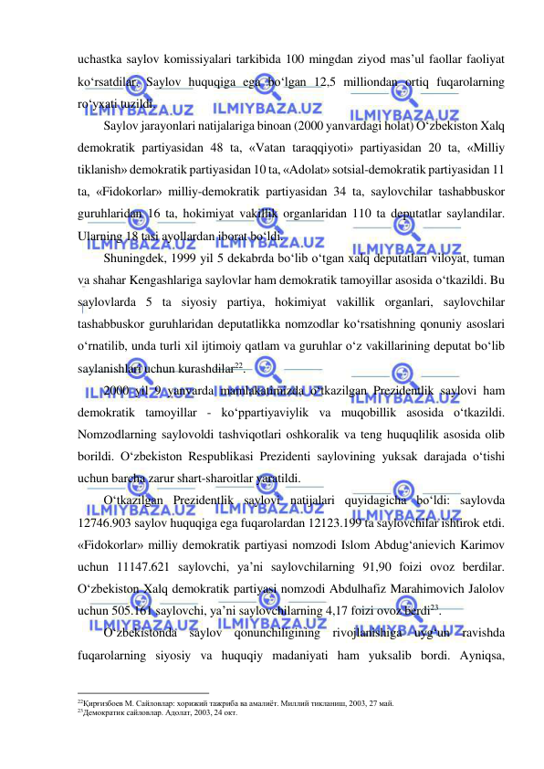  
 
uchastka saylov komissiyalari tarkibida 100 mingdan ziyod mas’ul faollar faoliyat 
ko‘rsatdilar. Saylov huquqiga ega bo‘lgan 12,5 milliondan ortiq fuqarolarning 
ro‘yxati tuzildi.  
Saylov jarayonlari natijalariga binoan (2000 yanvardagi holat) O‘zbekiston Xalq 
demokratik partiyasidan 48 ta, «Vatan taraqqiyoti» partiyasidan 20 ta, «Milliy 
tiklanish» demokratik partiyasidan 10 ta, «Adolat» sotsial-demokratik partiyasidan 11 
ta, «Fidokorlar» milliy-demokratik partiyasidan 34 ta, saylovchilar tashabbuskor 
guruhlaridan 16 ta, hokimiyat vakillik organlaridan 110 ta deputatlar saylandilar. 
Ularning 18 tasi ayollardan iborat bo‘ldi. 
Shuningdek, 1999 yil 5 dekabrda bo‘lib o‘tgan xalq deputatlari viloyat, tuman 
va shahar Kengashlariga saylovlar ham demokratik tamoyillar asosida o‘tkazildi. Bu 
saylovlarda 5 ta siyosiy partiya, hokimiyat vakillik organlari, saylovchilar 
tashabbuskor guruhlaridan deputatlikka nomzodlar ko‘rsatishning qonuniy asoslari 
o‘rnatilib, unda turli xil ijtimoiy qatlam va guruhlar o‘z vakillarining deputat bo‘lib 
saylanishlari uchun kurashdilar22. 
2000 yil 9 yanvarda mamlakatimizda o‘tkazilgan Prezidentlik saylovi ham 
demokratik tamoyillar - ko‘ppartiyaviylik va muqobillik asosida o‘tkazildi. 
Nomzodlarning saylovoldi tashviqotlari oshkoralik va teng huquqlilik asosida olib 
borildi. O‘zbekiston Respublikasi Prezidenti saylovining yuksak darajada o‘tishi 
uchun barcha zarur shart-sharoitlar yaratildi.  
O‘tkazilgan Prezidentlik saylovi natijalari quyidagicha bo‘ldi: saylovda 
12746.903 saylov huquqiga ega fuqarolardan 12123.199 ta saylovchilar ishtirok etdi. 
«Fidokorlar» milliy demokratik partiyasi nomzodi Islom Abdug‘anievich Karimov 
uchun 11147.621 saylovchi, ya’ni saylovchilarning 91,90 foizi ovoz berdilar. 
O‘zbekiston Xalq demokratik partiyasi nomzodi Abdulhafiz Marahimovich Jalolov 
uchun 505.161 saylovchi, ya’ni saylovchilarning 4,17 foizi ovoz berdi23. 
O‘zbekistonda saylov qonunchiligining rivojlanishiga uyg‘un ravishda 
fuqarolarning siyosiy va huquqiy madaniyati ham yuksalib bordi. Ayniqsa, 
                                                           
22Қирғизбоев М. Сайловлар: хорижий тажриба ва амалиёт. Миллий тикланиш, 2003, 27 май.   
23Демократик сайловлар. Адолат, 2003, 24 окт.  
