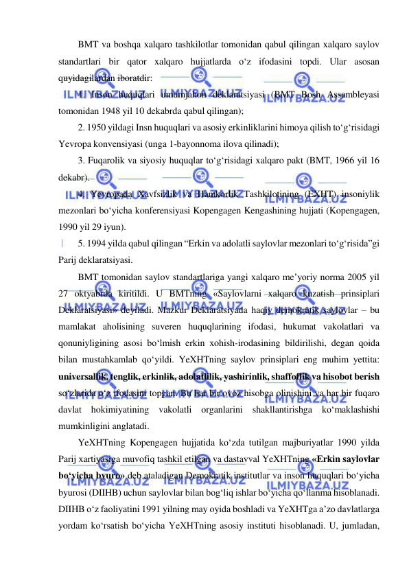  
 
BMT va boshqa xalqaro tashkilotlar tomonidan qabul qilingan xalqaro saylov 
standartlari bir qator xalqaro hujjatlarda o‘z ifodasini topdi. Ular asosan 
quyidagilardan iboratdir:  
1. Inson huquqlari umumjahon deklaratsiyasi (BMT Bosh Assambleyasi 
tomonidan 1948 yil 10 dekabrda qabul qilingan);  
2. 1950 yildagi Insn huquqlari va asosiy erkinliklarini himoya qilish to‘g‘risidagi 
Yevropa konvensiyasi (unga 1-bayonnoma ilova qilinadi);  
3. Fuqarolik va siyosiy huquqlar to‘g‘risidagi xalqaro pakt (BMT, 1966 yil 16 
dekabr).  
4. Yevropada Xavfsizlik va Hamkorlik Tashkilotining (EXHT) insoniylik 
mezonlari bo‘yicha konferensiyasi Kopengagen Kengashining hujjati (Kopengagen, 
1990 yil 29 iyun).  
5. 1994 yilda qabul qilingan “Erkin va adolatli saylovlar mezonlari to‘g‘risida”gi 
Parij deklaratsiyasi.  
BMT tomonidan saylov standartlariga yangi xalqaro me’yoriy norma 2005 yil 
27 oktyabrda kiritildi. U BMTning «Saylovlarni xalqaro kuzatish prinsiplari 
Deklaratsiyasi» deyiladi. Mazkur Deklaratsiyada haqiy demokratik saylovlar – bu 
mamlakat aholisining suveren huquqlarining ifodasi, hukumat vakolatlari va 
qonuniyligining asosi bo‘lmish erkin xohish-irodasining bildirilishi, degan qoida 
bilan mustahkamlab qo‘yildi. YeXHTning saylov prinsiplari eng muhim yettita: 
universallik, tenglik, erkinlik, adolatlilik, yashirinlik, shaffoflik va hisobot berish 
so‘zlarida o‘z ifodasini topgan. Bu har bir ovoz hisobga olinishini va har bir fuqaro 
davlat hokimiyatining vakolatli organlarini shakllantirishga ko‘maklashishi 
mumkinligini anglatadi. 
YeXHTning Kopengagen hujjatida ko‘zda tutilgan majburiyatlar 1990 yilda 
Parij xartiyasiga muvofiq tashkil etilgan va dastavval YeXHTning «Erkin saylovlar 
bo‘yicha byuro» deb ataladigan Demokratik institutlar va inson huquqlari bo‘yicha 
byurosi (DIIHB) uchun saylovlar bilan bog‘liq ishlar bo‘yicha qo‘llanma hisoblanadi. 
DIIHB o‘z faoliyatini 1991 yilning may oyida boshladi va YeXHTga a’zo davlatlarga 
yordam ko‘rsatish bo‘yicha YeXHTning asosiy instituti hisoblanadi. U, jumladan, 
