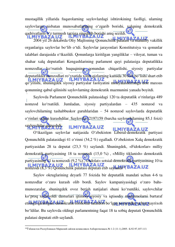  
 
mustaqillik yillarida fuqarolarning saylovlardagi ishtirokining faolligi, ularning 
saylovlarga nisbatan munosabatlarining o‘zgarib borishi, xalqning demokratik 
qadriyatlarni o‘z turmush tarziga singdirib borishi aniq sezildi.  
2004 yil 26 dekabrda Oliy Majlisning Qonunchilik palatasi va mahalliy vakillik 
organlariga saylovlar bo‘lib o‘tdi. Saylovlar jarayonlari Konstitutsiya va qonunlar 
talablari darajasida o‘tkazildi. Qonunlarga kiritilgan yangiliklar – viloyat, tuman va 
shahar xalq deputatlari Kengashlarining parlament quyi palatasiga deputatlikka 
nomzodlar ko‘rsatish huquqining qonundan chiqarilishi, siyosiy partiyalar 
deputatlikka nomzodlari ro‘yxatida xotin-qizlarning kamida 30 foiz bo‘lishi shart etib 
qo‘yilishi, shuningdek siyosiy partiyalar faoliyatini moliyalashtirishga doir maxsus 
qonunning qabul qilinishi saylovlarning demokratik mazmunini yanada boyitdi. 
Saylovda Parlament Qonunchilik palatasidagi 120 ta deputatlik o‘rinlariga 489 
nomzod ko‘rsatildi. Jumladan, siyosiy partiyalardan – 435 nomzod va 
saylovchilarning tashabbuskor guruhlaridan – 54 nomzod saylovlarda deputatlik 
o‘rinlari uchun kurashdilar. Saylovda 12197159 (barcha saylovchilarning 85,1 foizi) 
saylovchilar qatnashdi. 
O‘tkazilgan saylovlar natijasida O‘zbekiston Liberal-demokratik partiyasi 
Qonunchilik palatasidagi 41 o‘rinni (34,2 %) egalladi. O‘zbekiston Xalq demokratik 
partiyasidan 28 ta deputat (23,3 %) saylandi. Shuningdek, «Fidokorlar» milliy 
demokratik partiyasining 18 ta nomzodi (15,0 %) , «Milliy tiklanish» demokratik 
partiyasining 11 ta nomzodi (9,2 %) , «Adolat» sotsial-demokratik partiyasining 10 ta 
nomzodi (8,3 %) Qonunchilik palatasi deputati etib saylandi24. 
Saylov okruglarining deyarli 77 foizida bir deputatlik mandati uchun 4-6 ta 
nomzodlar o‘zaro kurash olib bordi. Saylov kampaniyasidagi o‘zaro bahs-
munozaralar, shuningdek ovoz berish natijalari shuni ko‘rsatdiki, saylovchilar 
ko‘proq saylovoldi dasturlari ijtimoiy-siyosiy va iqtisodiy muammolarni bartaraf 
etishga qaratilgan, demokratik islohotlar tarafdori bo‘lgan nomzodlar uchun xayrixoh 
bo‘ldilar. Bu saylovda oldingi parlamentning faqat 18 ta sobiq deputati Qonunchilik 
palatasi deputati etib saylandi. 
                                                           
24Ўзбекистон Республикаси Марказий сайлов комиссияси Ахборотномаси.№ 1-2 (11-1),2005.–Б.92-97,107-113.  
