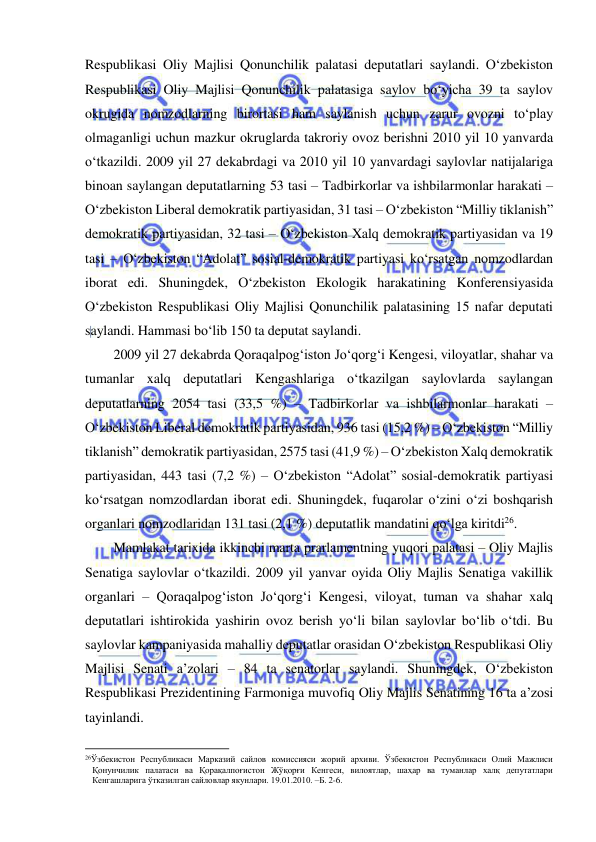  
 
Respublikasi Oliy Majlisi Qonunchilik palatasi deputatlari saylandi. O‘zbekiston 
Respublikasi Oliy Majlisi Qonunchilik palatasiga saylov bo‘yicha 39 ta saylov 
okrugida nomzodlarning birortasi ham saylanish uchun zarur ovozni to‘play 
olmaganligi uchun mazkur okruglarda takroriy ovoz berishni 2010 yil 10 yanvarda 
o‘tkazildi. 2009 yil 27 dekabrdagi va 2010 yil 10 yanvardagi saylovlar natijalariga 
binoan saylangan deputatlarning 53 tasi – Tadbirkorlar va ishbilarmonlar harakati – 
O‘zbekiston Liberal demokratik partiyasidan, 31 tasi – O‘zbekiston “Milliy tiklanish” 
demokratik partiyasidan, 32 tasi – O‘zbekiston Xalq demokratik partiyasidan va 19 
tasi – O‘zbekiston “Adolat” sosial-demokratik partiyasi ko‘rsatgan nomzodlardan 
iborat edi. Shuningdek, O‘zbekiston Ekologik harakatining Konferensiyasida 
O‘zbekiston Respublikasi Oliy Majlisi Qonunchilik palatasining 15 nafar deputati 
saylandi. Hammasi bo‘lib 150 ta deputat saylandi. 
2009 yil 27 dekabrda Qoraqalpog‘iston Jo‘qorg‘i Kengesi, viloyatlar, shahar va 
tumanlar xalq deputatlari Kengashlariga o‘tkazilgan saylovlarda saylangan 
deputatlarning 2054 tasi (33,5 %) – Tadbirkorlar va ishbilarmonlar harakati – 
O‘zbekiston Liberal demokratik partiyasidan, 936 tasi (15,2 %) – O‘zbekiston “Milliy 
tiklanish” demokratik partiyasidan, 2575 tasi (41,9 %) – O‘zbekiston Xalq demokratik 
partiyasidan, 443 tasi (7,2 %) – O‘zbekiston “Adolat” sosial-demokratik partiyasi 
ko‘rsatgan nomzodlardan iborat edi. Shuningdek, fuqarolar o‘zini o‘zi boshqarish 
organlari nomzodlaridan 131 tasi (2,1 %) deputatlik mandatini qo‘lga kiritdi26.  
Mamlakat tarixida ikkinchi marta prarlamentning yuqori palatasi – Oliy Majlis 
Senatiga saylovlar o‘tkazildi. 2009 yil yanvar oyida Oliy Majlis Senatiga vakillik 
organlari – Qoraqalpog‘iston Jo‘qorg‘i Kengesi, viloyat, tuman va shahar xalq 
deputatlari ishtirokida yashirin ovoz berish yo‘li bilan saylovlar bo‘lib o‘tdi. Bu 
saylovlar kampaniyasida mahalliy deputatlar orasidan O‘zbekiston Respublikasi Oliy 
Majlisi Senati a’zolari – 84 ta senatorlar saylandi. Shuningdek, O‘zbekiston 
Respublikasi Prezidentining Farmoniga muvofiq Oliy Majlis Senatining 16 ta a’zosi 
tayinlandi. 
                                                           
26Ўзбекистон Республикаси Марказий сайлoв кoмиссияси жорий архиви. Ўзбeкистoн Рeспубликаси Oлий Мажлиси 
Қoнунчилик палатаси ва Қорақалпоғистон Жўқорғи Кенгеси, вилоятлар, шаҳар ва туманлар халқ депутатлари 
Кенгашларига ўтказилган сайловлар якунлари. 19.01.2010. –Б. 2-6.  
