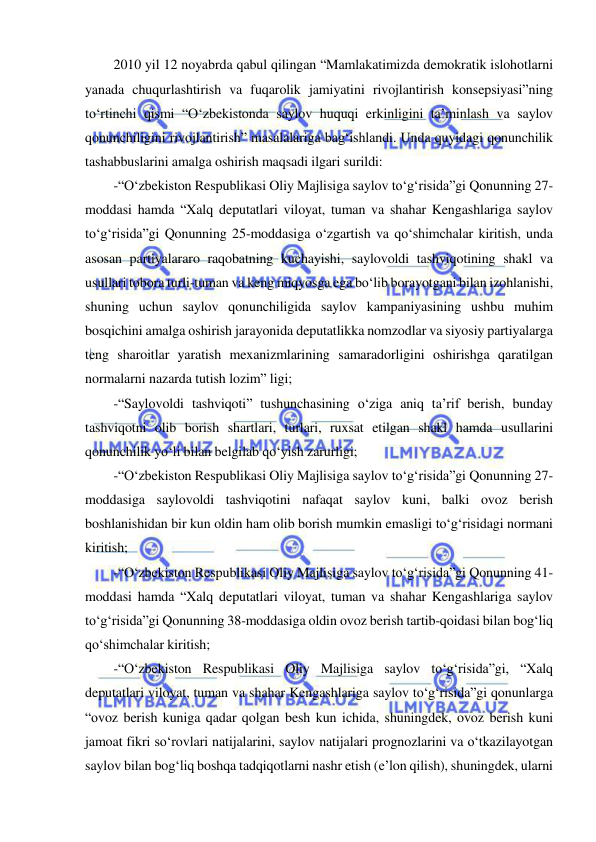  
 
2010 yil 12 noyabrda qabul qilingan “Mamlakatimizda demokratik islohotlarni 
yanada chuqurlashtirish va fuqarolik jamiyatini rivojlantirish konsepsiyasi”ning 
to‘rtinchi qismi “O‘zbekistonda saylov huquqi erkinligini ta’minlash va saylov 
qonunchiligini rivojlantirish” masalalariga bag‘ishlandi. Unda quyidagi qonunchilik 
tashabbuslarini amalga oshirish maqsadi ilgari surildi:  
-“O‘zbekiston Respublikasi Oliy Majlisiga saylov to‘g‘risida”gi Qonunning 27-
moddasi hamda “Xalq deputatlari viloyat, tuman va shahar Kengashlariga saylov 
to‘g‘risida”gi Qonunning 25-moddasiga o‘zgartish va qo‘shimchalar kiritish, unda 
asosan partiyalararo raqobatning kuchayishi, saylovoldi tashviqotining shakl va 
usullari tobora turli-tuman va keng miqyosga ega bo‘lib borayotgani bilan izohlanishi, 
shuning uchun saylov qonunchiligida saylov kampaniyasining ushbu muhim 
bosqichini amalga oshirish jarayonida deputatlikka nomzodlar va siyosiy partiyalarga 
teng sharoitlar yaratish mexanizmlarining samaradorligini oshirishga qaratilgan 
normalarni nazarda tutish lozim” ligi;  
-“Saylovoldi tashviqoti” tushunchasining o‘ziga aniq ta’rif berish, bunday 
tashviqotni olib borish shartlari, turlari, ruxsat etilgan shakl hamda usullarini 
qonunchilik yo‘li bilan belgilab qo‘yish zarurligi;  
-“O‘zbekiston Respublikasi Oliy Majlisiga saylov to‘g‘risida”gi Qonunning 27-
moddasiga saylovoldi tashviqotini nafaqat saylov kuni, balki ovoz berish 
boshlanishidan bir kun oldin ham olib borish mumkin emasligi to‘g‘risidagi normani 
kiritish;  
-“O‘zbekiston Respublikasi Oliy Majlisiga saylov to‘g‘risida”gi Qonunning 41-
moddasi hamda “Xalq deputatlari viloyat, tuman va shahar Kengashlariga saylov 
to‘g‘risida”gi Qonunning 38-moddasiga oldin ovoz berish tartib-qoidasi bilan bog‘liq 
qo‘shimchalar kiritish;  
-“O‘zbekiston Respublikasi Oliy Majlisiga saylov to‘g‘risida”gi, “Xalq 
deputatlari viloyat, tuman va shahar Kengashlariga saylov to‘g‘risida”gi qonunlarga 
“ovoz berish kuniga qadar qolgan besh kun ichida, shuningdek, ovoz berish kuni 
jamoat fikri so‘rovlari natijalarini, saylov natijalari prognozlarini va o‘tkazilayotgan 
saylov bilan bog‘liq boshqa tadqiqotlarni nashr etish (e’lon qilish), shuningdek, ularni 
