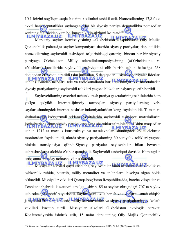  
 
10,1 foizini sog‘liqni saqlash tizimi xodimlari tashkil etdi. Nomzodlarning 13,8 foizi 
avval ham deputatlikka saylangan. Har bir siyosiy partiya deputatlikka nomzodlar 
sonining 30 foizidan kam bo‘lmagan xotin-qizlarni ko‘rsatdi28. 
Markaziy saylov komissiyasining «O‘zbekiston Respublikasi Oliy Majlisi 
Qonunchilik palatasiga saylov kampaniyasi davrida siyosiy partiyalar, deputatlikka 
nomzodlarning saylovoldi tashviqoti to‘g‘risida»gi qaroriga binoan har bir siyosiy 
partiyaga O‘zbekiston Milliy teleradiokompaniyasining («O‘zbekiston» va 
«Yoshlar») kanallarida saylovoldi tashviqotini olib borish uchun haftasiga 238 
daqiqadan efir vaqti ajratildi (shu jumladan, 5 daqiqadan – siyosiy partiyalar liderlari 
uchun). Bundan tashqari, tele va radiokanallarda har kuni kuniga ikki marotabadan 
siyosiy partiyalarning saylovoldi roliklari yagona blokda translyatsiya etib borildi. 
Saylovchilarning ovozlari uchun kurash partiya gazetalarining sahifalarida ham 
yo‘lga 
qo‘yildi. 
Internet-ijtimoiy 
tarmoqlar, 
siyosiy 
partiyalarning 
veb-
saytlari,shuningdek internet-nashrlar imkoniyatlaridan keng foydalanildi. Tuman va 
shaharlardagi ko‘rgazmali reklama vositalarida saylovoldi tashviqoti materiallarini 
joylashtirish uchun siyosiy partiyalarga teng sharoitlar ta’minlandi. Ushbu maqsadlar 
uchun 1212 ta maxsus konstruksiya va taxtalavhalar, shuningdek 25 ta elektron 
monitordan foydalanildi, ularda siyosiy partiyalarning 30 soniyalik roliklari yagona 
blokda translyatsiya qilindi.Siyosiy partiyalar saylovchilar bilan bevosita 
uchrashuvlarga alohida e’tibor qaratishdi. Saylovoldi tashviqoti davrida 10 mingdan 
ortiq anna shunday uchrashuvlar o‘tkazildi. 
Missiyalar a’zolari qayd etishicha, saylovchilar bilan uchrashuvlar ochiqlik va 
oshkoralik ruhida, batartib, milliy mentalitet va an’analarni hisobga olgan holda 
o‘tkazildi. Missiyalar vakillari Qoraqalpog‘iston Respublikasida, barcha viloyatlar va 
Toshkent shahrida kuzatuvni amalga oshirib, 85 ta saylov okrugidagi 707 ta saylov 
uchastkasiga tashrif buyurishdi. Saylov kuni ovoz berish va ovozlarni sanab chiqish 
jarayonini 70 mingdan ortiq milliy kuzatuvchilar va siyosiy partiyalarning vakolatli 
vakillari kuzatib turdi. Missiyalar a’zolari O‘zbekiston ekologik harakati 
Konferensiyasida ishtirok etib, 15 nafar deputatning Oliy Majlis Qonunchilik 
                                                           
28Ўзбекистон Республикаси Марказий сайлов комиссияси ахборотномаси. 2015, № 1-2 (34-35)-сон.-Б.136.  
