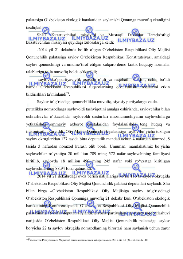  
 
palatasiga O‘zbekiston ekologik harakatidan saylanishi Qonunga muvofiq ekanligini 
tasdiqladi. 
ShHT Kuzatuvchilari missiyasi va Mustaqil Davlatlar Hamdo‘stligi 
kuzatuvchilari missiyasi quyidagi xulosalarga keldi: 
-2014 yil 21 dekabrda bo‘lib o‘tgan O‘zbekiston Respublikasi Oliy Majlisi 
Qonunchilik palatasiga saylov O‘zbekiston Respublikasi Konstitutsiyasi, amaldagi 
saylov qonunchiligi va umume’tirof etilgan xalqaro demo kratik huquqiy normalar 
talablariga to‘la muvofiq holda o‘tkazildi; 
-saylov ko‘ppartiyaviylik asosida o‘tdi va raqobatli, shaffof, ochiq bo‘ldi 
hamda O‘zbekiston Respublikasi fuqarolarining o‘z xohish- irodalarini erkin 
bildirishlari ta’minlandi29. 
Saylov to‘g‘risidagi qonunchilikka muvofiq, siyosiy partiyalarga va de- 
putatlikka nomzodlarga saylovoldi tashviqotini amalga oshirishda, saylovchilar bilan 
uchrashuvlar o‘tkazishda, saylovoldi dasturlari mazmunmohiyatini saylovchilarga 
yetkazishda ommaviy axborot vositalaridan foydalanishda teng huquq va 
imkoniyatlar yaratildi. Oliy Majlis Qonunchilik palatasiga saylov bo‘yicha tuzilgan 
saylov okruglaridan 127 tasida bitta deputatlik mandati uchun 4 nafardan nomzod, 8 
tasida 3 nafardan nomzod kurash olib bordi. Umuman, mamlakatimiz bo‘yicha 
saylovchilar ro‘yxatiga 20 mil lion 789 ming 572 nafar saylovchining familiyasi 
kiritilib, saylovda 18 million 490 ming 245 nafar yoki ro‘yxatga kiritilgan 
saylovchilarning 88,94 foizi qatnashdi. 
2014 yil 21 dekabrdagi ovoz berish natijalariga ko‘ra, 113 ta saylov okrugida 
O‘zbekiston Respublikasi Oliy Majlisi Qonunchilik palatasi deputatlari saylandi. Shu 
bilan birga «O‘zbekiston Respublikasi Oliy Majlisiga saylov to‘g‘risida»gi 
O‘zbekiston Respublikasi Qonuniga muvofiq 21 dekabr kuni O‘zbekiston ekologik 
harakatining Konferensiyasida O‘zbekiston Respublikasi Oliy Majlisi Qonunchilik 
palatasining 15 nafar deputati saylandi. Siyosiy partiyalarning o‘zaro raqobatlashuvi 
natijasida O‘zbekiston Respublikasi Oliy Majlisi Qonunchilik palatasiga saylov 
bo‘yicha 22 ta saylov okrugida nomzodlarning birortasi ham saylanish uchun zarur 
                                                           
29Ўзбекистон Республикаси Марказий сайлов комиссияси ахборотномаси. 2015, № 1-2 (34-35)-сон.-Б.140.  
