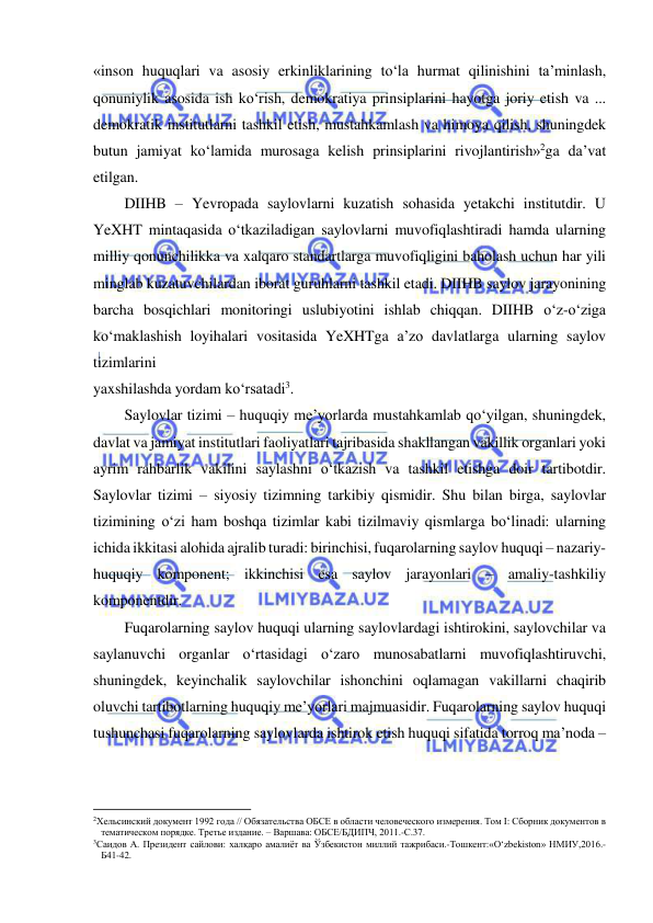  
 
«inson huquqlari va asosiy erkinliklarining to‘la hurmat qilinishini ta’minlash, 
qonuniylik asosida ish ko‘rish, demokratiya prinsiplarini hayotga joriy etish va ... 
demokratik institutlarni tashkil etish, mustahkamlash va himoya qilish, shuningdek 
butun jamiyat ko‘lamida murosaga kelish prinsiplarini rivojlantirish»2ga da’vat 
etilgan. 
DIIHB – Yevropada saylovlarni kuzatish sohasida yetakchi institutdir. U 
YeXHT mintaqasida o‘tkaziladigan saylovlarni muvofiqlashtiradi hamda ularning 
milliy qonunchilikka va xalqaro standartlarga muvofiqligini baholash uchun har yili 
minglab kuzatuvchilardan iborat guruhlarni tashkil etadi. DIIHB saylov jarayonining 
barcha bosqichlari monitoringi uslubiyotini ishlab chiqqan. DIIHB o‘z-o‘ziga 
ko‘maklashish loyihalari vositasida YeXHTga a’zo davlatlarga ularning saylov 
tizimlarini 
yaxshilashda yordam ko‘rsatadi3. 
Saylovlar tizimi – huquqiy me’yorlarda mustahkamlab qo‘yilgan, shuningdek, 
davlat va jamiyat institutlari faoliyatlari tajribasida shakllangan vakillik organlari yoki 
ayrim rahbarlik vakilini saylashni o‘tkazish va tashkil etishga doir tartibotdir. 
Saylovlar tizimi – siyosiy tizimning tarkibiy qismidir. Shu bilan birga, saylovlar 
tizimining o‘zi ham boshqa tizimlar kabi tizilmaviy qismlarga bo‘linadi: ularning 
ichida ikkitasi alohida ajralib turadi: birinchisi, fuqarolarning saylov huquqi – nazariy-
huquqiy komponent; ikkinchisi esa saylov jarayonlari – amaliy-tashkiliy 
komponentdir.  
Fuqarolarning saylov huquqi ularning saylovlardagi ishtirokini, saylovchilar va 
saylanuvchi organlar o‘rtasidagi o‘zaro munosabatlarni muvofiqlashtiruvchi, 
shuningdek, keyinchalik saylovchilar ishonchini oqlamagan vakillarni chaqirib 
oluvchi tartibotlarning huquqiy me’yorlari majmuasidir. Fuqarolarning saylov huquqi 
tushunchasi fuqarolarning saylovlarda ishtirok etish huquqi sifatida torroq ma’noda – 
                                                           
2Хельсинский документ 1992 года // Обязательства ОБСЕ в области человеческого измерения. Том I: Сборник документов в 
тематическом порядке. Третье издание. – Варшава: ОБСЕ/БДИПЧ, 2011.-С.37.  
3Саидов А. Президент сайлови: халқаро амалиёт ва Ўзбекистон миллий тажрибаси.-Тошкент:«O‘zbekiston» НМИУ,2016.-
Б41-42.  
