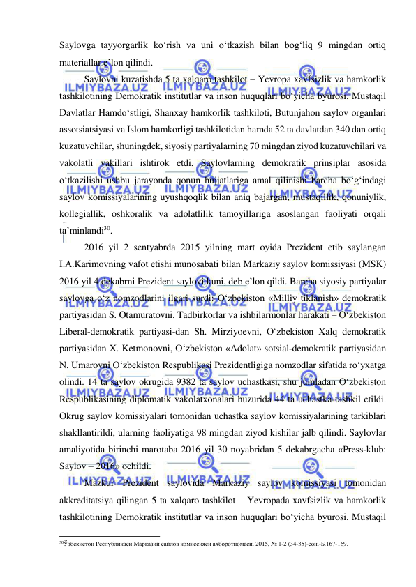  
 
Saylovga tayyorgarlik ko‘rish va uni o‘tkazish bilan bog‘liq 9 mingdan ortiq 
materiallar e’lon qilindi. 
Saylovni kuzatishda 5 ta xalqaro tashkilot – Yevropa xavfsizlik va hamkorlik 
tashkilotining Demokratik institutlar va inson huquqlari bo‘yicha byurosi, Mustaqil 
Davlatlar Hamdo‘stligi, Shanxay hamkorlik tashkiloti, Butunjahon saylov organlari 
assotsiatsiyasi va Islom hamkorligi tashkilotidan hamda 52 ta davlatdan 340 dan ortiq 
kuzatuvchilar, shuningdek, siyosiy partiyalarning 70 mingdan ziyod kuzatuvchilari va 
vakolatli vakillari ishtirok etdi. Saylovlarning demokratik prinsiplar asosida 
o‘tkazilishi ushbu jarayonda qonun hujjatlariga amal qilinishi barcha bo‘g‘indagi 
saylov komissiyalarining uyushqoqlik bilan aniq bajargan, mustaqillik, qonuniylik, 
kollegiallik, oshkoralik va adolatlilik tamoyillariga asoslangan faoliyati orqali 
ta’minlandi30. 
2016 yil 2 sentyabrda 2015 yilning mart oyida Prezident etib saylangan 
I.A.Karimovning vafot etishi munosabati bilan Markaziy saylov komissiyasi (MSK) 
2016 yil 4 dekabrni Prezident saylovi kuni, deb e’lon qildi. Barcha siyosiy partiyalar 
saylovga o‘z nomzodlarini ilgari surdi: O‘zbekiston «Milliy tiklanish» demokratik 
partiyasidan S. Otamuratovni, Tadbirkorlar va ishbilarmonlar harakati – O‘zbekiston 
Liberal-demokratik partiyasi-dan Sh. Mirziyoevni, O‘zbekiston Xalq demokratik 
partiyasidan X. Ketmonovni, O‘zbekiston «Adolat» sotsial-demokratik partiyasidan 
N. Umarovni O‘zbekiston Respublikasi Prezidentligiga nomzodlar sifatida ro‘yxatga 
olindi. 14 ta saylov okrugida 9382 ta saylov uchastkasi, shu jumladan O‘zbekiston 
Respublikasining diplomatik vakolatxonalari huzurida 44 ta uchastka tashkil etildi. 
Okrug saylov komissiyalari tomonidan uchastka saylov komissiyalarining tarkiblari 
shakllantirildi, ularning faoliyatiga 98 mingdan ziyod kishilar jalb qilindi. Saylovlar 
amaliyotida birinchi marotaba 2016 yil 30 noyabridan 5 dekabrgacha «Press-klub: 
Saylov – 2016» ochildi.  
Mazkur Prezident saylovida Markaziy saylov komissiyasi tomonidan 
akkreditatsiya qilingan 5 ta xalqaro tashkilot – Yevropada xavfsizlik va hamkorlik 
tashkilotining Demokratik institutlar va inson huquqlari bo‘yicha byurosi, Mustaqil 
                                                           
30Ўзбекистон Республикаси Марказий сайлов комиссияси ахборотномаси. 2015, № 1-2 (34-35)-сон.-Б.167-169.  
