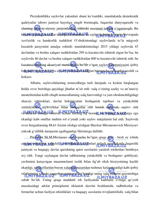  
 
Prezidentlikka saylovlar yakunlari shuni ko‘rsatdiki, mamlakatda demokratik 
qadriyatlar taboro jamiyat hayotiga singib bormoqda, fuqarolar dunyoqarashi va 
ularning ijtimoiy-siyosiy jarayonlardagi ishtiroki mazmuni tubdan o‘zgarmoqda. Bu 
holatni quyidagi misollar tasdiqlashi mumkin: bu saylovda birinchi marta Yevropada 
xavfsizlik va hamkorlik tashkiloti O‘zbekistondagi saylovlarda to‘la miqyosli 
kuzatish jarayonini amalga oshirdi; mamlaktimizdagi 2015 yildagi saylovda 43 
davlatdan va beshta xalqaro tashkilotdan 299 ta kuzatuvchi ishtirok etgan bo‘lsa, bu 
soylovda 46 davlat va beshta xalqaro tashkilotdan 600 ta kuzatuvchi ishtirok etdi; bu 
kuzatuvchilarning aksariyati mamlakatda bo‘lib o‘tgan saylov kampaniyasini ijobiy 
baholadi; saylovchilar va siyosiy partiyalar faolligini birmuncha oshganligi sezildi va 
hokazo. 
 Albatta, saylovchilarning nomzodlarga turli darajada va keskin farqlangan 
holda ovoz berishiga quyidagi jihatlar ta’sir etdi: xalq o‘zining azaliy va an’anaviy 
mentelitetidan kelib chiqib nomzodlarning xalq farovonligi va yurt obodonchiligidagi 
shaxsiy ishtiroklari, davlat hokimiyatini boshqarish tajribasi va yetakchilik 
xususiyatlari, saylovchilar bilan muloqotlar olib borish mahorati, saylov oldi 
va’dalarini amalga oshirish uchun nechog‘liq insoniy va boshqa resurslarga ega 
ekanligi kabi omillar muhim rol o‘ynadi yoki saylov natijalarini hal etdi. Saylovda 
ovoz berganlarning 88,61 foizini olishga erishgan Shavkat Miromonovich Mirziyoev 
yuksak g‘oliblik darajasini egallaganligi fikrimizga dalildir. 
 Prezident Sh.M.Mirziyoev saylovgacha bo‘lgan qisqa davr - besh oy ichida 
amalga oshirilgan xalqchil va rivojlanish jarayonlari tufayli mamlakatda fuqarolik 
jamiyati va huquqiy davlat qurishning qator asoslarini yaratish islohotlari benihoya 
avj oldi. Yangi saylangan davlat rahbarining yetakchilik va boshqaruv qobiliyati, 
yechimini kutayotgan muammolarni tezlik bilan ilg‘ab olish hissiyotining kuchli 
ekanligi, uzoq yillardan buyon xalqning nazaridan tushmay kelayotganligi kabi ijobiy 
sifatlarining yanada yaqqolroq namoyon bo‘lganligi uning xalq mehrini qozonishiga 
sabab bo‘ldi. Uning qisqa muddatli ish faoliyatida kadrlarni o‘rniga qo‘yish 
masalasidagi adolat prinsiplarini tiklanish davrini boshlanishi, tadbirkorlar va 
fermerlar uchun faoliyat erkinliklari va huquqiy asoslarini rivojlantirilishi, xalq bilan 
