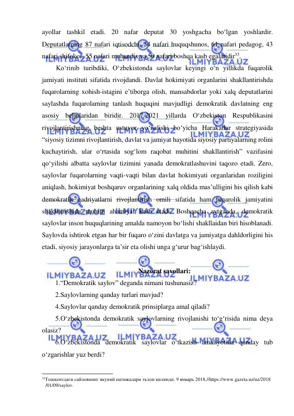  
 
ayollar tashkil etadi. 20 nafar deputat 30 yoshgacha bo‘lgan yoshlardir. 
Deputatlarning 87 nafari iqtisodchi, 34 nafari huquqshunos, 61 nafari pedagog, 43 
nafari shifokor, 55 nafari muhandis va 50 nafari boshqa kasb egalaridir33.  
Ko‘rinib turibdiki, O‘zbekistonda saylovlar keyingi o‘n yillikda fuqarolik 
jamiyati instituti sifatida rivojdandi. Davlat hokimiyati organlarini shakllantirishda 
fuqarolarning xohish-istagini e’tiborga olish, mansabdorlar yoki xalq deputatlarini 
saylashda fuqarolarning tanlash huquqini mavjudligi demokratik davlatning eng 
asosiy belgilaridan biridir. 2017-2021 yillarda O‘zbekiston Respublikasini 
rivojlantirishning beshta ustuvor yo‘nalishi bo‘yicha Harakatlar strategiyasida 
“siyosiy tizimni rivojlantirish, davlat va jamiyat hayotida siyosiy partiyalarning rolini 
kuchaytirish, ular o‘rtasida sog‘lom raqobat muhitini shakllantirish” vazifasini 
qo‘yilishi albatta saylovlar tizimini yanada demokratlashuvini taqozo etadi. Zero, 
saylovlar fuqarolarning vaqti-vaqti bilan davlat hokimiyati organlaridan roziligini 
aniqlash, hokimiyat boshqaruv organlarining xalq oldida mas’ulligini his qilish kabi 
demokratik qadriyatlarni rivojlantirish omili sifatida ham fuqarolik jamiyatini 
shakllanishida muhim ahamiyat kasb etadi. Boshqacha aytganda, demokratik 
saylovlar inson huquqlarining amalda namoyon bo‘lishi shakllaidan biri hisoblanadi. 
Saylovda ishtirok etgan har bir fuqaro o‘zini davlatga va jamiyatga dahldorligini his 
etadi, siyosiy jarayonlarga ta’sir eta olishi unga g‘urur bag‘ishlaydi. 
 
Nazorat savollari: 
1.“Demokratik saylov” deganda nimani tushunasiz? 
2.Saylovlarning qanday turlari mavjud?  
4.Saylovlar qanday demokratik prinsiplarga amal qiladi? 
5.O‘zbekistonda demokratik saylovlarning rivojlanishi to‘g‘risida nima deya 
olasiz?  
6.O‘zbekistonda demokratik saylovlar o‘tkazish amaliyotida qanday tub 
o‘zgarishlar yuz berdi? 
                                                           
33Тошкентдаги сайловнинг якуний натижалари эълон қилинди. 9 январь 2018.//https://www.gazeta.uz/uz/2018 
/01/09/saylov.  
