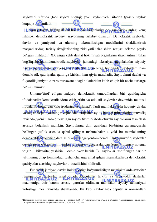  
 
saylovchi sifatida (faol saylov huquqi) yoki saylanuvchi sifatida (passiv saylov 
huquqi) qo‘llaniladi.  
Jamiyat a’zolarining davlat hokimiyati organlariga bo‘lgan saylovlardagi keng 
ishtiroki demokratik siyosiy jarayonning tarkibiy qismidir. Demokratik saylovlar 
davlat va jamiyatni va ularning takomillashgan modellarini shakllantirish 
maqsadlaridagi tarixiy rivojlanishning ziddiyatli izlanishlari natijasi o‘laroq paydo 
bo‘lgan institutdir. XX asrga kelib davlat hokimiyati organlarini shakllantirish bilan 
bog‘liq bo‘lgan demokratik saylovlar jahondagi aksariyat mamlakatlar siyosiy 
hayotidagi tabiiy bir jarayonga aylandi. Shu bilan birga, har qanday saylovlarni ham 
demokratik qadriyatlar qatoriga kiritish ham qiyin masaladir. Saylovlarni davlat va 
fuqarolik jamiyati o‘zaro muvozanatidagi holatlaridan kelib chiqib bir necha turlarga 
bo‘lish mumkin.  
Umume’tirof etilgan xalqaro demokratik tamoyillardan biri quyidagicha 
ifodalanadi:«Demokratik idora etish erkin va adolatli saylovlar davomida muttasil 
ifodalanib boradigan xalq irodasiga asoslanad4. Turli mamlakatlarda huquqiy davlat 
va fuqarolik jamiyatining rivojlanishi darajasini saylov huquqi prinsiplariga muvofiq 
ravishda, ya’ni ularda o‘tkazilgan saylov tizimini ifoda etuvchi saylovlarini tasniflash 
asosida belgilash mumkin. Saylovlarga doir quyidagi bir-biriga qarama-qarshi 
bo‘lingan juftlik asosida qabul qilingan tushunchalar u yoki bu mamlakatning 
demokratik rivojlanish darajasini aniqlashga yordam beradi. Unga muvofiq saylovlar 
quyidagicha o‘tkazilishi mumkin: umumiy – chegaralangan (senzli) ; teng – noteng; 
to‘g‘ri – bilvosita; yashirin – ochiq ovoz berish. Bu saylovlar tasniflangan har bir 
juftlikning chap tomonidagi tushunchalarga amal qilgan mamlakatlarda demokratik 
qadriyatlar asosidagi saylovlar o‘tkazilishini bildiradi.  
Fuqarolik jamiyati davlat hokimiyatiga bo‘ysundirilgan mamlakatlarda avtoritar 
rejimga xos saylovlar amal qiladi. Deputatlar tarkibi va saylovoldi dasturlar 
mazmuniga doir barcha asosiy qarorlar oldindan mamlakat siyosiy rahbariyati 
xohishiga mos ravishda shakllanadi. Bu kabi saylovlarda deputatlar nomzodlari 
                                                           
4Парижская хартия для новой Европы, 21 ноября 1990 г.// Обязательства ОБСЕ в области человеческого измерения. 
Справочное пособие. –Варшава:БДИПЧ ОБСЕ, 2001. –С.258. 
  
