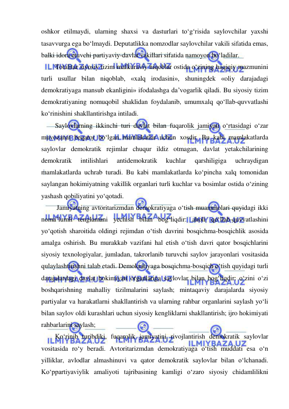  
 
oshkor etilmaydi, ularning shaxsi va dasturlari to‘g‘risida saylovchilar yaxshi 
tasavvurga ega bo‘lmaydi. Deputatlikka nomzodlar saylovchilar vakili sifatida emas, 
balki idora etuvchi partiyaviy-davlat vakillari sifatida namoyon bo‘ladilar. 
Totalitar siyosiy tizim mafkuraviy niqoblar ostida o‘zining haqiqiy mazmunini 
turli usullar bilan niqoblab, «xalq irodasini», shuningdek «oliy darajadagi 
demokratiyaga mansub ekanligini» ifodalashga da’vogarlik qiladi. Bu siyosiy tizim 
demokratiyaning nomuqobil shaklidan foydalanib, umumxalq qo‘llab-quvvatlashi 
ko‘rinishini shakllantirishga intiladi. 
Saylovlarning ikkinchi turi davlat bilan fuqarolik jamiyati o‘rtasidagi o‘zar 
muvozanat beqaror bo‘lgan mamlakatlar uchun xosdir. Bu kabi mamlakatlarda 
saylovlar demokratik rejimlar chuqur ildiz otmagan, davlat yetakchilarining 
demokratik 
intilishlari 
antidemokratik 
kuchlar 
qarshiligiga 
uchraydigan 
mamlakatlarda uchrab turadi. Bu kabi mamlakatlarda ko‘pincha xalq tomonidan 
saylangan hokimiyatning vakillik organlari turli kuchlar va bosimlar ostida o‘zining 
yashash qobiliyatini yo‘qotadi. 
 Jamiyatning avtoritarizmdan demokratiyaga o‘tish muammolari quyidagi ikki 
noma’lumli tenglamani yechish bilan bog‘liqdir: aholi qo‘llab-quvvatlashini 
yo‘qotish sharoitida oldingi rejimdan o‘tish davrini bosqichma-bosqichlik asosida 
amalga oshirish. Bu murakkab vazifani hal etish o‘tish davri qator bosqichlarini 
siyosiy texnologiyalar, jumladan, takrorlanib turuvchi saylov jarayonlari vositasida 
qulaylashtirishni talab etadi. Demokratiyaga bosqichma-bosqich o‘tish quyidagi turli 
darajalardagi davlat hokimiyati organlariga saylovlar bilan bog‘liqdir: o‘zini o‘zi 
boshqarishning mahalliy tizilmalarini saylash; mintaqaviy darajalarda siyosiy 
partiyalar va harakatlarni shakllantirish va ularning rahbar organlarini saylash yo‘li 
bilan saylov oldi kurashlari uchun siyosiy kengliklarni shakllantirish; ijro hokimiyati 
rahbarlarini saylash; 
Ko‘rinib turibdiki, fuqarolik jamiyatini rivojlantirish demokratik saylovlar 
vositasida ro‘y beradi. Avtoritarizmdan demokratiyaga o‘tish muddati esa o‘n 
yilliklar, avlodlar almashinuvi va qator demokratik saylovlar bilan o‘lchanadi. 
Ko‘ppartiyaviylik amaliyoti tajribasining kamligi o‘zaro siyosiy chidamlilikni 
