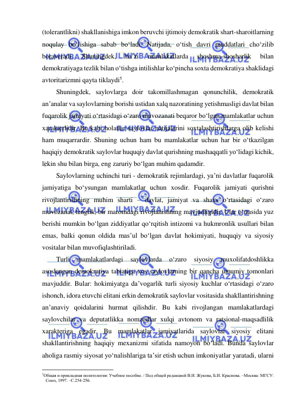  
 
(tolerantlikni) shakllanishiga imkon beruvchi ijtimoiy demokratik shart-sharoitlarning 
noqulay bo‘lishiga sabab bo‘ladi. Natijada, o‘tish davri muddatlari cho‘zilib 
boraveradi. 
Shuningdek, 
ba’zi 
mamlakatlarda 
shoshma-shosharlik 
bilan 
demokratiyaga tezlik bilan o‘tishga intilishlar ko‘pincha soxta demokratiya shaklidagi 
avtoritarizmni qayta tiklaydi5.  
Shuningdek, saylovlarga doir takomillashmagan qonunchilik, demokratik 
an’analar va saylovlarning borishi ustidan xalq nazoratining yetishmasligi davlat bilan 
fuqarolik jamiyati o‘rtasidagi o‘zaro muvozanati beqaror bo‘lgan mamlakatlar uchun 
xarakterlidir. Bu kabi holatlar saylovlar natijalarini soxtalashtirishlarga olib kelishi 
ham muqarrardir. Shuning uchun ham bu mamlakatlar uchun har bir o‘tkazilgan 
haqiqiy demokratik saylovlar huquqiy davlat qurishning mashaqqatli yo‘lidagi kichik, 
lekin shu bilan birga, eng zaruriy bo‘lgan muhim qadamdir. 
Saylovlarning uchinchi turi - demokratik rejimlardagi, ya’ni davlatlar fuqarolik 
jamiyatiga bo‘ysungan mamlakatlar uchun xosdir. Fuqarolik jamiyati qurishni 
rivojlantirishning muhim sharti – davlat, jamiyat va shaxs o‘rtasidagi o‘zaro 
muvozanat, tenglik, bir maromdagi rivojlanishning mavjudligidir. Ular o‘rtasida yuz 
berishi mumkin bo‘lgan ziddiyatlar qo‘rqitish intizomi va hukmronlik usullari bilan 
emas, balki qonun oldida mas’ul bo‘lgan davlat hokimiyati, huquqiy va siyosiy 
vositalar bilan muvofiqlashtiriladi. 
Turli 
mamlakatlardagi 
saylovlarda 
o‘zaro 
siyosiy 
muxolifatdoshlikka 
asoslangan demokratiya tabiatiga xos saylovlarning bir qancha umumiy tomonlari 
mavjuddir. Bular: hokimiyatga da’vogarlik turli siyosiy kuchlar o‘rtasidagi o‘zaro 
ishonch, idora etuvchi elitani erkin demokratik saylovlar vositasida shakllantirishning 
an’anaviy qoidalarini hurmat qilishdir. Bu kabi rivojlangan mamlakatlardagi 
saylovchilar va deputatlikka nomzodlar xulqi avtonom va ratsional-maqsadlilik 
xarakteriga egadir. Bu mamlakatlar jamiyatlarida saylovlar siyosiy elitani 
shakllantirishning haqiqiy mexanizmi sifatida namoyon bo‘ladi. Bunda saylovlar 
aholiga rasmiy siyosat yo‘nalishlariga ta’sir etish uchun imkoniyatlar yaratadi, ularni 
                                                           
5Общая и прикладная политология: Учебное пособие. / Под общей редакцией В.И. Жукова, Б.И. Краснова. –Москва: МГСУ: 
Союз, 1997. –С.254-256. 
  
